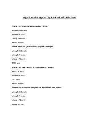Digital Marketing Quiz by RedRock Info Solutions
1. Which tool is best for Website Visitor Tracking?
a. Google Webmaster
b. Google Analytics
c. Google Adwords
d. None of these
2. From which tool you can use to setup PPC campaign?
a. Google Webmaster
b. Google Analytics
c. Google Adwords
d. SEO Moz
3. Which SEO tool is best for finding backlinks of website?
a. Backlink watch
b. Google Analytics
c. SEO Moz
d. None of these
4. Which tool is best for finding relevant keywords for your website?
a. Google Webmaster
b. Google Analytics
c. Google Adwords
d. None of these
 