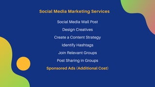 Social Media Wall Post
Design Creatives
Create a Content Strategy
Identify Hashtags
Join Relevant Groups
Post Sharing in Groups
Sponsored Ads (Additional Cost)
Social Media Marketing Services
 