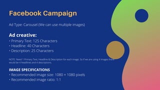 Facebook Campaign
Ad Type: Carousel (We can use multiple images)
Ad creative:
• Primary Text: 125 Characters
• Headline: 40 Characters
• Description: 25 Characters
NOTE: Need 1 Primary Text, Headline & Description for each image. So if we are using 4 images there
would be 4 headlines and 4 descriptions.
IMAGE SPECIFICATIONS
• Recommended image size: 1080 × 1080 pixels
• Recommended image ratio: 1:1
 