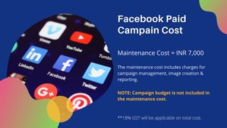 Facebook Paid
Campain Cost
Maintenance Cost = INR 7,000
The maintenance cost includes charges for
campaign management, image creation &
reporting.
**18% GST will be applicable on total cost.
NOTE: Campaign budget is not included in
the maintenance cost.
 
