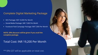 Complete Digital Marketing Package
SEO Package: INR 10,000 Per Month
Social Media Package: INR 7,000 Per Month
Facebook Paid Campaign Package: INR 7,000 Per Month
Total Cost: INR 19,200 Per Month
NOTE: 20% discount will be given if you avail the
complete package.
**18% GST will be applicable on total cost.
 