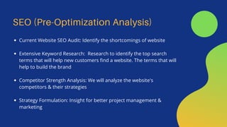 SEO (Pre-Optimization Analysis)
Current Website SEO Audit: Identify the shortcomings of website
Extensive Keyword Research: Research to identify the top search
terms that will help new customers find a website. The terms that will
help to build the brand
Competitor Strength Analysis: We will analyze the website's
competitors & their strategies
Strategy Formulation: Insight for better project management &
marketing
 