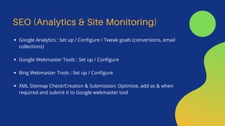 SEO (Analytics & Site Monitoring)
Google Analytics : Set up / Configure / Tweak goals (conversions, email
collections)
Google Webmaster Tools : Set up / Configure
Bing Webmaster Tools : Set up / Configure
XML Sitemap Check/Creation & Submission: Optimize, add as & when
required and submit it to Google webmaster tool
 