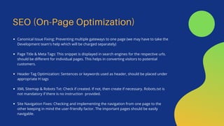 SEO (On-Page Optimization)
Canonical Issue Fixing: Preventing multiple gateways to one page (we may have to take the
Development team's help which will be charged separately)
Page Title & Meta Tags: This snippet is displayed in search engines for the respective urls.
should be different for individual pages. This helps in converting visitors to potential
customers.
Header Tag Optimization: Sentences or keywords used as header, should be placed under
appropriate H tags
XML Sitemap & Robots Txt: Check if created. If not, then create if necessary. Robots.txt is
not mandatory if there is no instruction provided.
Site Navigation Fixes: Checking and implementing the navigation from one page to the
other keeping in mind the user-friendly factor. The important pages should be easily
navigable.
 