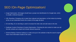 SEO (On-Page Optimization)
Image Optimization: All images should have a proper text identification for Google bots, which
is usually a relevant keyword.
URL Rewriting: Changing urls to make them relevant and descriptive, so that visitors by looking
at the url can understand what's the content of the page all about.
On-site Blog: An on-site blog is used to increase the index rate and add value to the site.
Duplicate Content Checking & Content Optimization: Checking the site content to make sure all
the site contents are unique and include relevant keywords.
Schema Markup: Schema markup is a code to be put in the website to help the search engines
return more informative results to the users.
 
