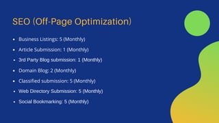 SEO (Off-Page Optimization)
Business Listings: 5 (Monthly)
Article Submission: 1 (Monthly)
3rd Party Blog submission: 1 (Monthly)
Domain Blog: 2 (Monthly)
Classified submission: 5 (Monthly)
Web Directory Submission: 5 (Monthly)
Social Bookmarking: 5 (Monthly)
 