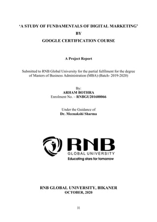 [i]
‘A STUDY OF FUNDAMENTALS OF DIGITAL MARKETING’
BY
GOOGLE CERTIFICATION COURSE
A Project Report
Submitted to RNB Global University for the partial fulfilment for the degree
of Masters of Business Administration (MBA) (Batch- 2019-2020)
By:
ARHAM BOTHRA
Enrolment No. – RNBGU201600066
Under the Guidance of
Dr. Meenakshi Sharma
RNB GLOBAL UNIVERSITY, BIKANER
OCTOBER, 2020
 
