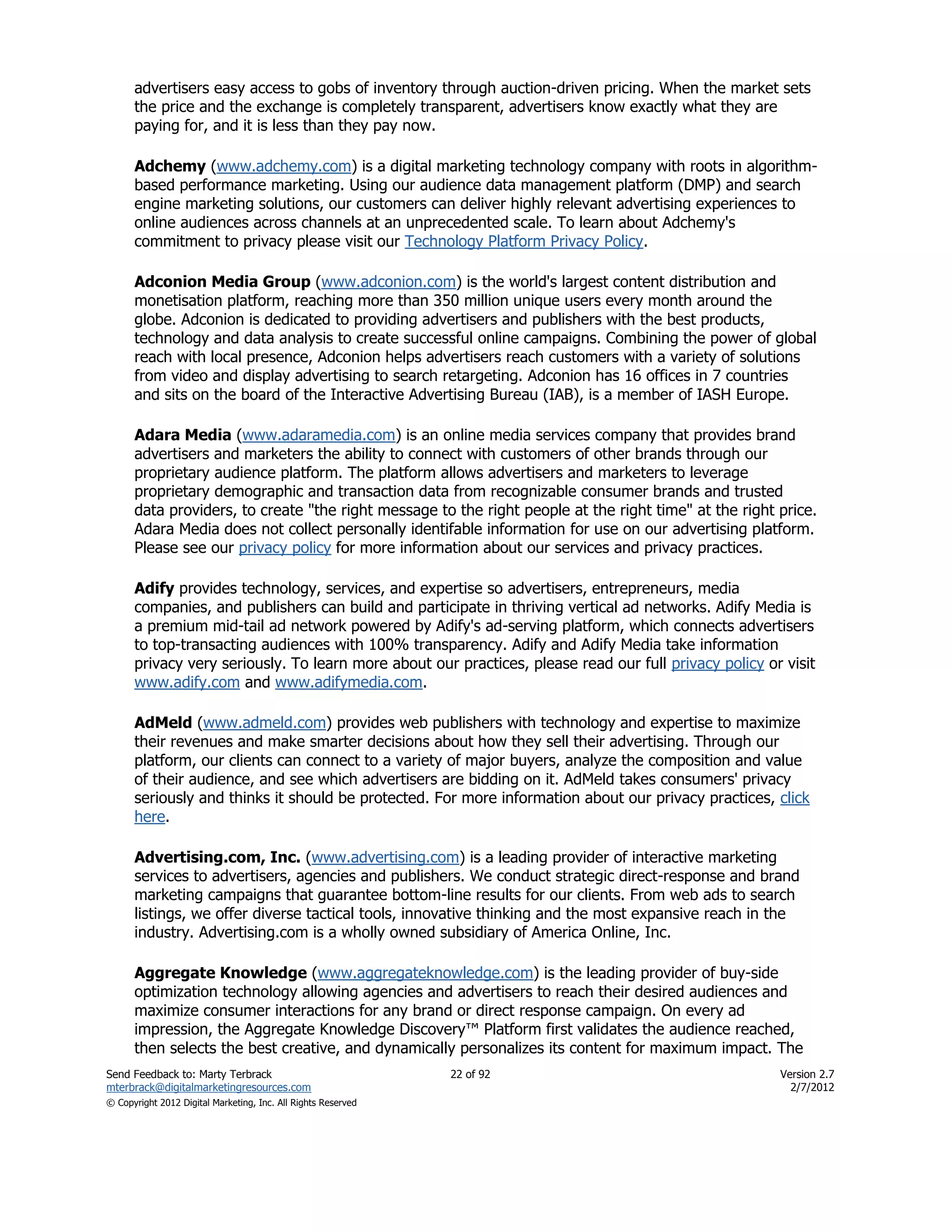 advertisers easy access to gobs of inventory through auction-driven pricing. When the market sets
      the price and the exchange is completely transparent, advertisers know exactly what they are
      paying for, and it is less than they pay now.

      Adchemy (www.adchemy.com) is a digital marketing technology company with roots in algorithm-
      based performance marketing. Using our audience data management platform (DMP) and search
      engine marketing solutions, our customers can deliver highly relevant advertising experiences to
      online audiences across channels at an unprecedented scale. To learn about Adchemy's
      commitment to privacy please visit our Technology Platform Privacy Policy.

      Adconion Media Group (www.adconion.com) is the world's largest content distribution and
      monetisation platform, reaching more than 350 million unique users every month around the
      globe. Adconion is dedicated to providing advertisers and publishers with the best products,
      technology and data analysis to create successful online campaigns. Combining the power of global
      reach with local presence, Adconion helps advertisers reach customers with a variety of solutions
      from video and display advertising to search retargeting. Adconion has 16 offices in 7 countries
      and sits on the board of the Interactive Advertising Bureau (IAB), is a member of IASH Europe.

      Adara Media (www.adaramedia.com) is an online media services company that provides brand
      advertisers and marketers the ability to connect with customers of other brands through our
      proprietary audience platform. The platform allows advertisers and marketers to leverage
      proprietary demographic and transaction data from recognizable consumer brands and trusted
      data providers, to create "the right message to the right people at the right time" at the right price.
      Adara Media does not collect personally identifable information for use on our advertising platform.
      Please see our privacy policy for more information about our services and privacy practices.

      Adify provides technology, services, and expertise so advertisers, entrepreneurs, media
      companies, and publishers can build and participate in thriving vertical ad networks. Adify Media is
      a premium mid-tail ad network powered by Adify's ad-serving platform, which connects advertisers
      to top-transacting audiences with 100% transparency. Adify and Adify Media take information
      privacy very seriously. To learn more about our practices, please read our full privacy policy or visit
      www.adify.com and www.adifymedia.com.

      AdMeld (www.admeld.com) provides web publishers with technology and expertise to maximize
      their revenues and make smarter decisions about how they sell their advertising. Through our
      platform, our clients can connect to a variety of major buyers, analyze the composition and value
      of their audience, and see which advertisers are bidding on it. AdMeld takes consumers' privacy
      seriously and thinks it should be protected. For more information about our privacy practices, click
      here.

      Advertising.com, Inc. (www.advertising.com) is a leading provider of interactive marketing
      services to advertisers, agencies and publishers. We conduct strategic direct-response and brand
      marketing campaigns that guarantee bottom-line results for our clients. From web ads to search
      listings, we offer diverse tactical tools, innovative thinking and the most expansive reach in the
      industry. Advertising.com is a wholly owned subsidiary of America Online, Inc.

      Aggregate Knowledge (www.aggregateknowledge.com) is the leading provider of buy-side
      optimization technology allowing agencies and advertisers to reach their desired audiences and
      maximize consumer interactions for any brand or direct response campaign. On every ad
      impression, the Aggregate Knowledge Discovery™ Platform first validates the audience reached,
      then selects the best creative, and dynamically personalizes its content for maximum impact. The
Send Feedback to: Marty Terbrack                               22 of 92                                Version 2.7
mterbrack@digitalmarketingresources.com                                                                  2/7/2012
© Copyright 2012 Digital Marketing, Inc. All Rights Reserved
 
