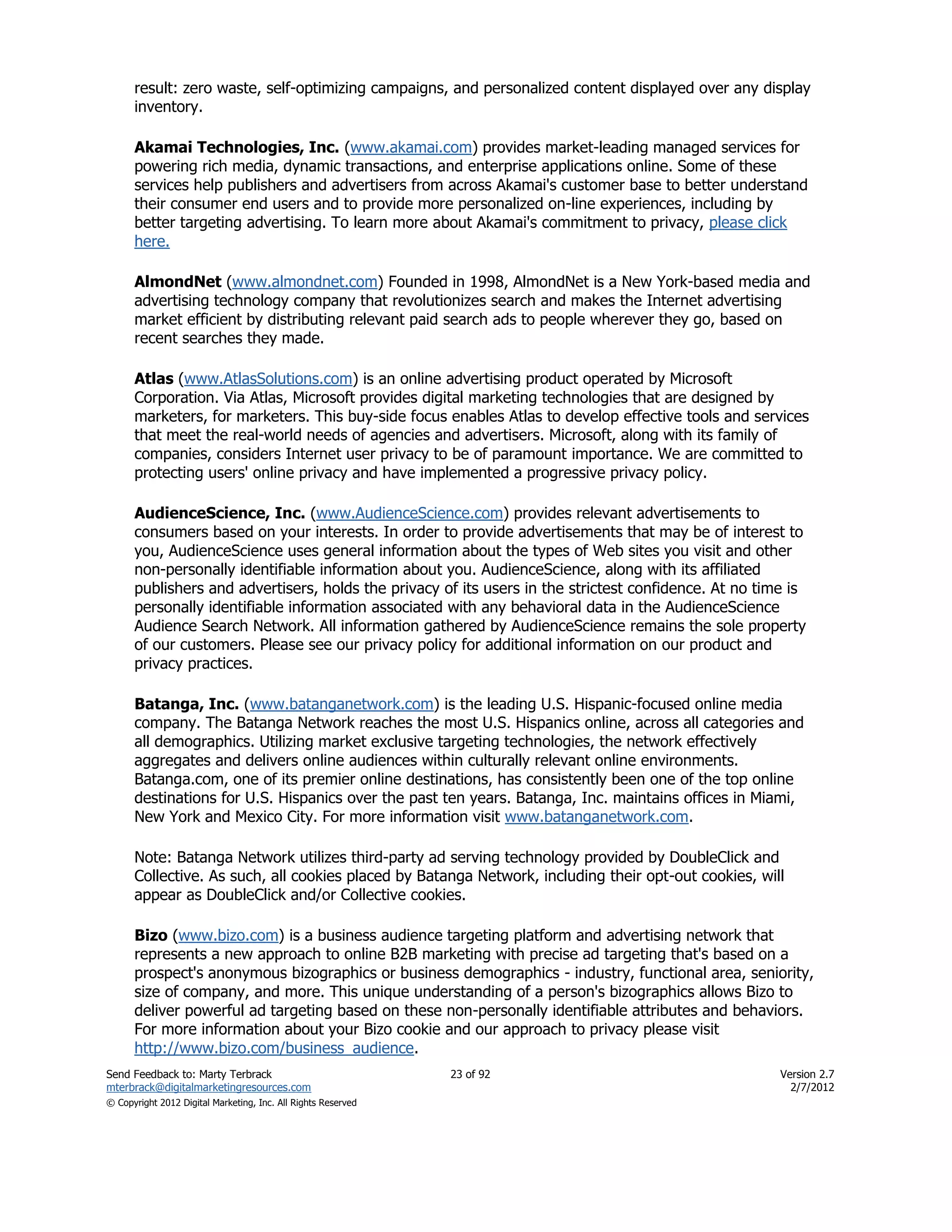 result: zero waste, self-optimizing campaigns, and personalized content displayed over any display
      inventory.

      Akamai Technologies, Inc. (www.akamai.com) provides market-leading managed services for
      powering rich media, dynamic transactions, and enterprise applications online. Some of these
      services help publishers and advertisers from across Akamai's customer base to better understand
      their consumer end users and to provide more personalized on-line experiences, including by
      better targeting advertising. To learn more about Akamai's commitment to privacy, please click
      here.

      AlmondNet (www.almondnet.com) Founded in 1998, AlmondNet is a New York-based media and
      advertising technology company that revolutionizes search and makes the Internet advertising
      market efficient by distributing relevant paid search ads to people wherever they go, based on
      recent searches they made.

      Atlas (www.AtlasSolutions.com) is an online advertising product operated by Microsoft
      Corporation. Via Atlas, Microsoft provides digital marketing technologies that are designed by
      marketers, for marketers. This buy-side focus enables Atlas to develop effective tools and services
      that meet the real-world needs of agencies and advertisers. Microsoft, along with its family of
      companies, considers Internet user privacy to be of paramount importance. We are committed to
      protecting users' online privacy and have implemented a progressive privacy policy.

      AudienceScience, Inc. (www.AudienceScience.com) provides relevant advertisements to
      consumers based on your interests. In order to provide advertisements that may be of interest to
      you, AudienceScience uses general information about the types of Web sites you visit and other
      non-personally identifiable information about you. AudienceScience, along with its affiliated
      publishers and advertisers, holds the privacy of its users in the strictest confidence. At no time is
      personally identifiable information associated with any behavioral data in the AudienceScience
      Audience Search Network. All information gathered by AudienceScience remains the sole property
      of our customers. Please see our privacy policy for additional information on our product and
      privacy practices.

      Batanga, Inc. (www.batanganetwork.com) is the leading U.S. Hispanic-focused online media
      company. The Batanga Network reaches the most U.S. Hispanics online, across all categories and
      all demographics. Utilizing market exclusive targeting technologies, the network effectively
      aggregates and delivers online audiences within culturally relevant online environments.
      Batanga.com, one of its premier online destinations, has consistently been one of the top online
      destinations for U.S. Hispanics over the past ten years. Batanga, Inc. maintains offices in Miami,
      New York and Mexico City. For more information visit www.batanganetwork.com.

      Note: Batanga Network utilizes third-party ad serving technology provided by DoubleClick and
      Collective. As such, all cookies placed by Batanga Network, including their opt-out cookies, will
      appear as DoubleClick and/or Collective cookies.

      Bizo (www.bizo.com) is a business audience targeting platform and advertising network that
      represents a new approach to online B2B marketing with precise ad targeting that's based on a
      prospect's anonymous bizographics or business demographics - industry, functional area, seniority,
      size of company, and more. This unique understanding of a person's bizographics allows Bizo to
      deliver powerful ad targeting based on these non-personally identifiable attributes and behaviors.
      For more information about your Bizo cookie and our approach to privacy please visit
      http://www.bizo.com/business_audience.
Send Feedback to: Marty Terbrack                               23 of 92                                Version 2.7
mterbrack@digitalmarketingresources.com                                                                  2/7/2012
© Copyright 2012 Digital Marketing, Inc. All Rights Reserved
 