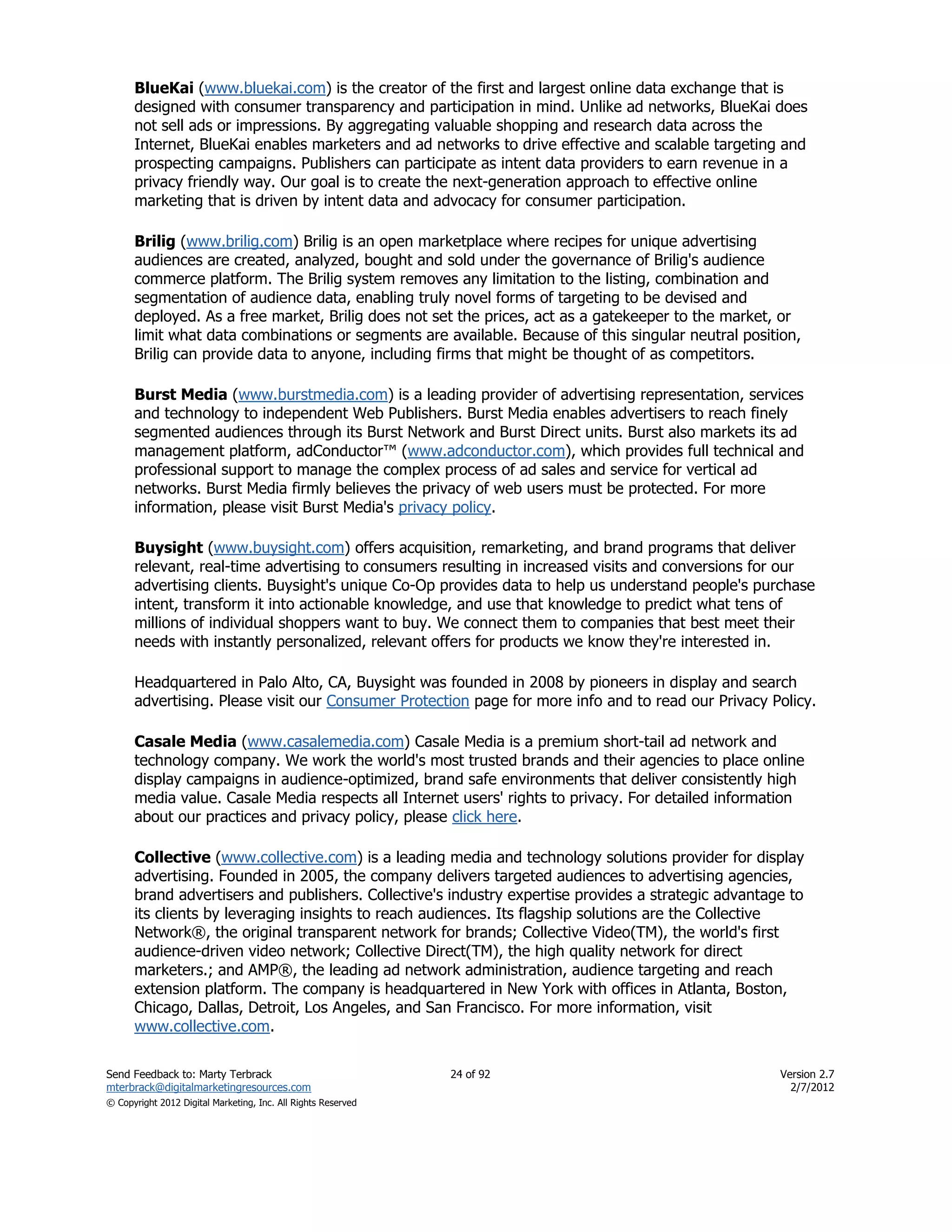 BlueKai (www.bluekai.com) is the creator of the first and largest online data exchange that is
      designed with consumer transparency and participation in mind. Unlike ad networks, BlueKai does
      not sell ads or impressions. By aggregating valuable shopping and research data across the
      Internet, BlueKai enables marketers and ad networks to drive effective and scalable targeting and
      prospecting campaigns. Publishers can participate as intent data providers to earn revenue in a
      privacy friendly way. Our goal is to create the next-generation approach to effective online
      marketing that is driven by intent data and advocacy for consumer participation.

      Brilig (www.brilig.com) Brilig is an open marketplace where recipes for unique advertising
      audiences are created, analyzed, bought and sold under the governance of Brilig's audience
      commerce platform. The Brilig system removes any limitation to the listing, combination and
      segmentation of audience data, enabling truly novel forms of targeting to be devised and
      deployed. As a free market, Brilig does not set the prices, act as a gatekeeper to the market, or
      limit what data combinations or segments are available. Because of this singular neutral position,
      Brilig can provide data to anyone, including firms that might be thought of as competitors.

      Burst Media (www.burstmedia.com) is a leading provider of advertising representation, services
      and technology to independent Web Publishers. Burst Media enables advertisers to reach finely
      segmented audiences through its Burst Network and Burst Direct units. Burst also markets its ad
      management platform, adConductor™ (www.adconductor.com), which provides full technical and
      professional support to manage the complex process of ad sales and service for vertical ad
      networks. Burst Media firmly believes the privacy of web users must be protected. For more
      information, please visit Burst Media's privacy policy.

      Buysight (www.buysight.com) offers acquisition, remarketing, and brand programs that deliver
      relevant, real-time advertising to consumers resulting in increased visits and conversions for our
      advertising clients. Buysight's unique Co-Op provides data to help us understand people's purchase
      intent, transform it into actionable knowledge, and use that knowledge to predict what tens of
      millions of individual shoppers want to buy. We connect them to companies that best meet their
      needs with instantly personalized, relevant offers for products we know they're interested in.

      Headquartered in Palo Alto, CA, Buysight was founded in 2008 by pioneers in display and search
      advertising. Please visit our Consumer Protection page for more info and to read our Privacy Policy.

      Casale Media (www.casalemedia.com) Casale Media is a premium short-tail ad network and
      technology company. We work the world's most trusted brands and their agencies to place online
      display campaigns in audience-optimized, brand safe environments that deliver consistently high
      media value. Casale Media respects all Internet users' rights to privacy. For detailed information
      about our practices and privacy policy, please click here.

      Collective (www.collective.com) is a leading media and technology solutions provider for display
      advertising. Founded in 2005, the company delivers targeted audiences to advertising agencies,
      brand advertisers and publishers. Collective's industry expertise provides a strategic advantage to
      its clients by leveraging insights to reach audiences. Its flagship solutions are the Collective
      Network®, the original transparent network for brands; Collective Video(TM), the world's first
      audience-driven video network; Collective Direct(TM), the high quality network for direct
      marketers.; and AMP®, the leading ad network administration, audience targeting and reach
      extension platform. The company is headquartered in New York with offices in Atlanta, Boston,
      Chicago, Dallas, Detroit, Los Angeles, and San Francisco. For more information, visit
      www.collective.com.

Send Feedback to: Marty Terbrack                               24 of 92                              Version 2.7
mterbrack@digitalmarketingresources.com                                                                2/7/2012
© Copyright 2012 Digital Marketing, Inc. All Rights Reserved
 