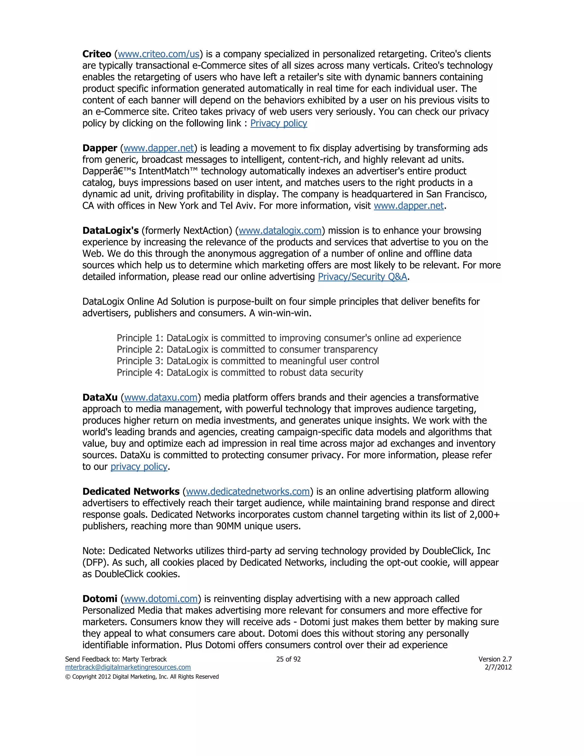 Criteo (www.criteo.com/us) is a company specialized in personalized retargeting. Criteo's clients
      are typically transactional e-Commerce sites of all sizes across many verticals. Criteo's technology
      enables the retargeting of users who have left a retailer's site with dynamic banners containing
      product specific information generated automatically in real time for each individual user. The
      content of each banner will depend on the behaviors exhibited by a user on his previous visits to
      an e-Commerce site. Criteo takes privacy of web users very seriously. You can check our privacy
      policy by clicking on the following link : Privacy policy

      Dapper (www.dapper.net) is leading a movement to fix display advertising by transforming ads
      from generic, broadcast messages to intelligent, content-rich, and highly relevant ad units.
      Dapperâ€™s IntentMatch™ technology automatically indexes an advertiser's entire product
      catalog, buys impressions based on user intent, and matches users to the right products in a
      dynamic ad unit, driving profitability in display. The company is headquartered in San Francisco,
      CA with offices in New York and Tel Aviv. For more information, visit www.dapper.net.

      DataLogix's (formerly NextAction) (www.datalogix.com) mission is to enhance your browsing
      experience by increasing the relevance of the products and services that advertise to you on the
      Web. We do this through the anonymous aggregation of a number of online and offline data
      sources which help us to determine which marketing offers are most likely to be relevant. For more
      detailed information, please read our online advertising Privacy/Security Q&A.

      DataLogix Online Ad Solution is purpose-built on four simple principles that deliver benefits for
      advertisers, publishers and consumers. A win-win-win.

                    Principle      1:   DataLogix        is    committed   to   improving consumer's online ad experience
                    Principle      2:   DataLogix        is    committed   to   consumer transparency
                    Principle      3:   DataLogix        is    committed   to   meaningful user control
                    Principle      4:   DataLogix        is    committed   to   robust data security

      DataXu (www.dataxu.com) media platform offers brands and their agencies a transformative
      approach to media management, with powerful technology that improves audience targeting,
      produces higher return on media investments, and generates unique insights. We work with the
      world's leading brands and agencies, creating campaign-specific data models and algorithms that
      value, buy and optimize each ad impression in real time across major ad exchanges and inventory
      sources. DataXu is committed to protecting consumer privacy. For more information, please refer
      to our privacy policy.

      Dedicated Networks (www.dedicatednetworks.com) is an online advertising platform allowing
      advertisers to effectively reach their target audience, while maintaining brand response and direct
      response goals. Dedicated Networks incorporates custom channel targeting within its list of 2,000+
      publishers, reaching more than 90MM unique users.

      Note: Dedicated Networks utilizes third-party ad serving technology provided by DoubleClick, Inc
      (DFP). As such, all cookies placed by Dedicated Networks, including the opt-out cookie, will appear
      as DoubleClick cookies.

      Dotomi (www.dotomi.com) is reinventing display advertising with a new approach called
      Personalized Media that makes advertising more relevant for consumers and more effective for
      marketers. Consumers know they will receive ads - Dotomi just makes them better by making sure
      they appeal to what consumers care about. Dotomi does this without storing any personally
      identifiable information. Plus Dotomi offers consumers control over their ad experience
Send Feedback to: Marty Terbrack                                            25 of 92                                        Version 2.7
mterbrack@digitalmarketingresources.com                                                                                       2/7/2012
© Copyright 2012 Digital Marketing, Inc. All Rights Reserved
 