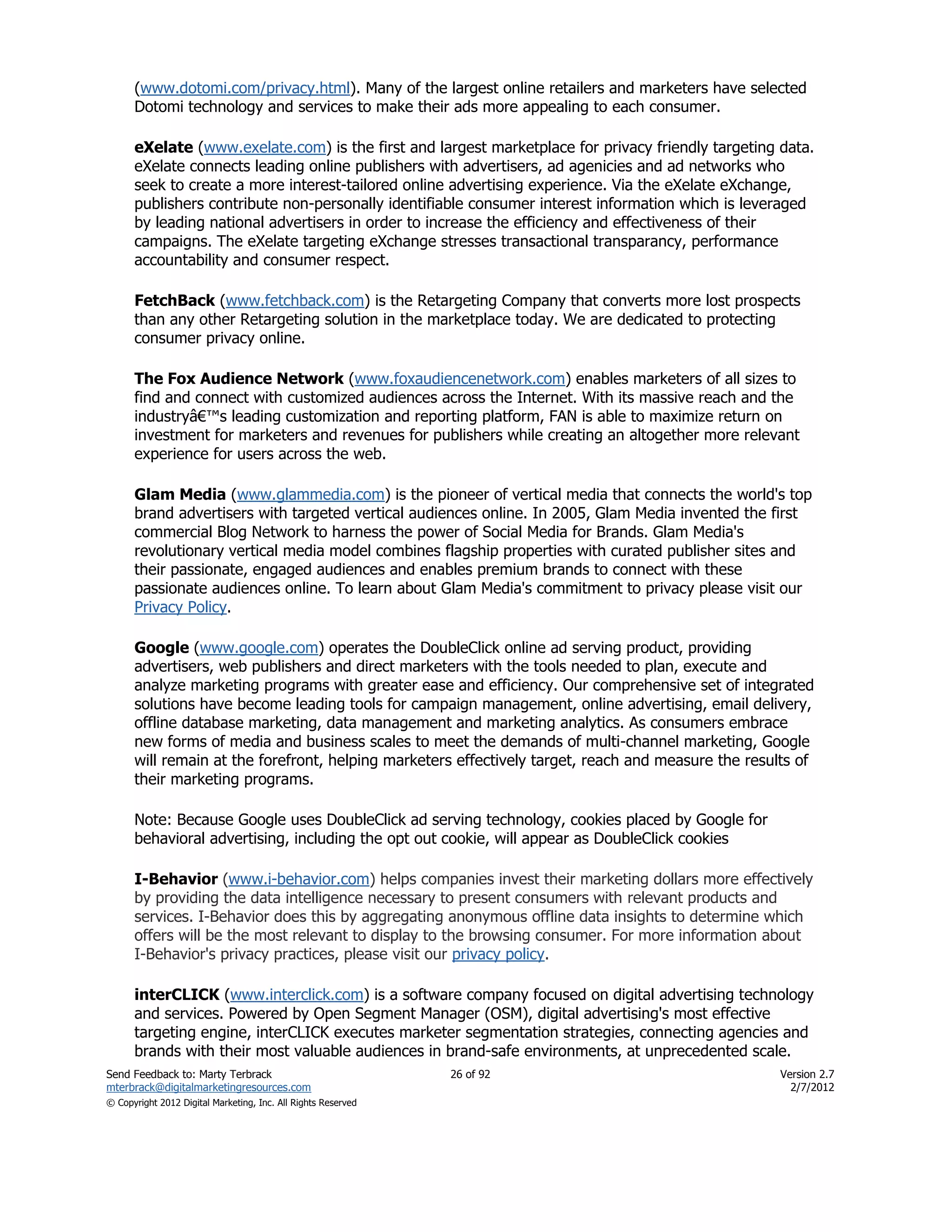 (www.dotomi.com/privacy.html). Many of the largest online retailers and marketers have selected
      Dotomi technology and services to make their ads more appealing to each consumer.

      eXelate (www.exelate.com) is the first and largest marketplace for privacy friendly targeting data.
      eXelate connects leading online publishers with advertisers, ad agenicies and ad networks who
      seek to create a more interest-tailored online advertising experience. Via the eXelate eXchange,
      publishers contribute non-personally identifiable consumer interest information which is leveraged
      by leading national advertisers in order to increase the efficiency and effectiveness of their
      campaigns. The eXelate targeting eXchange stresses transactional transparancy, performance
      accountability and consumer respect.

      FetchBack (www.fetchback.com) is the Retargeting Company that converts more lost prospects
      than any other Retargeting solution in the marketplace today. We are dedicated to protecting
      consumer privacy online.

      The Fox Audience Network (www.foxaudiencenetwork.com) enables marketers of all sizes to
      find and connect with customized audiences across the Internet. With its massive reach and the
      industryâ€™s leading customization and reporting platform, FAN is able to maximize return on
      investment for marketers and revenues for publishers while creating an altogether more relevant
      experience for users across the web.

      Glam Media (www.glammedia.com) is the pioneer of vertical media that connects the world's top
      brand advertisers with targeted vertical audiences online. In 2005, Glam Media invented the first
      commercial Blog Network to harness the power of Social Media for Brands. Glam Media's
      revolutionary vertical media model combines flagship properties with curated publisher sites and
      their passionate, engaged audiences and enables premium brands to connect with these
      passionate audiences online. To learn about Glam Media's commitment to privacy please visit our
      Privacy Policy.

      Google (www.google.com) operates the DoubleClick online ad serving product, providing
      advertisers, web publishers and direct marketers with the tools needed to plan, execute and
      analyze marketing programs with greater ease and efficiency. Our comprehensive set of integrated
      solutions have become leading tools for campaign management, online advertising, email delivery,
      offline database marketing, data management and marketing analytics. As consumers embrace
      new forms of media and business scales to meet the demands of multi-channel marketing, Google
      will remain at the forefront, helping marketers effectively target, reach and measure the results of
      their marketing programs.

      Note: Because Google uses DoubleClick ad serving technology, cookies placed by Google for
      behavioral advertising, including the opt out cookie, will appear as DoubleClick cookies

      I-Behavior (www.i-behavior.com) helps companies invest their marketing dollars more effectively
      by providing the data intelligence necessary to present consumers with relevant products and
      services. I-Behavior does this by aggregating anonymous offline data insights to determine which
      offers will be the most relevant to display to the browsing consumer. For more information about
      I-Behavior's privacy practices, please visit our privacy policy.

      interCLICK (www.interclick.com) is a software company focused on digital advertising technology
      and services. Powered by Open Segment Manager (OSM), digital advertising's most effective
      targeting engine, interCLICK executes marketer segmentation strategies, connecting agencies and
      brands with their most valuable audiences in brand-safe environments, at unprecedented scale.
Send Feedback to: Marty Terbrack                               26 of 92                              Version 2.7
mterbrack@digitalmarketingresources.com                                                                2/7/2012
© Copyright 2012 Digital Marketing, Inc. All Rights Reserved
 