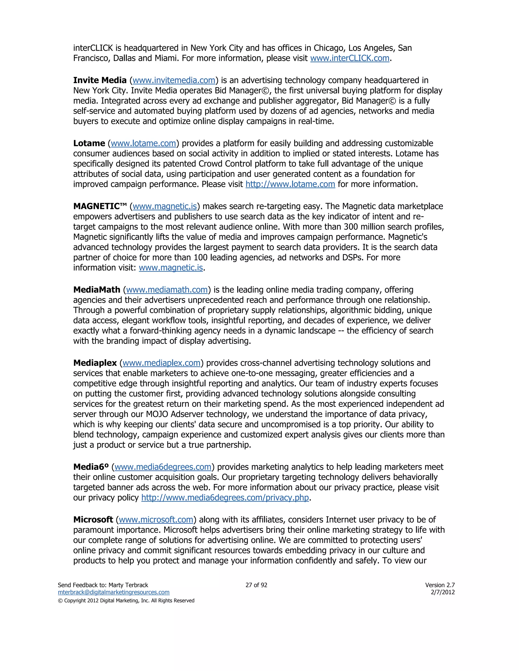 interCLICK is headquartered in New York City and has offices in Chicago, Los Angeles, San
      Francisco, Dallas and Miami. For more information, please visit www.interCLICK.com.

      Invite Media (www.invitemedia.com) is an advertising technology company headquartered in
      New York City. Invite Media operates Bid Manager©, the first universal buying platform for display
      media. Integrated across every ad exchange and publisher aggregator, Bid Manager© is a fully
      self-service and automated buying platform used by dozens of ad agencies, networks and media
      buyers to execute and optimize online display campaigns in real-time.

      Lotame (www.lotame.com) provides a platform for easily building and addressing customizable
      consumer audiences based on social activity in addition to implied or stated interests. Lotame has
      specifically designed its patented Crowd Control platform to take full advantage of the unique
      attributes of social data, using participation and user generated content as a foundation for
      improved campaign performance. Please visit http://www.lotame.com for more information.

      MAGNETIC™ (www.magnetic.is) makes search re-targeting easy. The Magnetic data marketplace
      empowers advertisers and publishers to use search data as the key indicator of intent and re-
      target campaigns to the most relevant audience online. With more than 300 million search profiles,
      Magnetic significantly lifts the value of media and improves campaign performance. Magnetic's
      advanced technology provides the largest payment to search data providers. It is the search data
      partner of choice for more than 100 leading agencies, ad networks and DSPs. For more
      information visit: www.magnetic.is.

      MediaMath (www.mediamath.com) is the leading online media trading company, offering
      agencies and their advertisers unprecedented reach and performance through one relationship.
      Through a powerful combination of proprietary supply relationships, algorithmic bidding, unique
      data access, elegant workflow tools, insightful reporting, and decades of experience, we deliver
      exactly what a forward-thinking agency needs in a dynamic landscape -- the efficiency of search
      with the branding impact of display advertising.

      Mediaplex (www.mediaplex.com) provides cross-channel advertising technology solutions and
      services that enable marketers to achieve one-to-one messaging, greater efficiencies and a
      competitive edge through insightful reporting and analytics. Our team of industry experts focuses
      on putting the customer first, providing advanced technology solutions alongside consulting
      services for the greatest return on their marketing spend. As the most experienced independent ad
      server through our MOJO Adserver technology, we understand the importance of data privacy,
      which is why keeping our clients' data secure and uncompromised is a top priority. Our ability to
      blend technology, campaign experience and customized expert analysis gives our clients more than
      just a product or service but a true partnership.

      Media6º (www.media6degrees.com) provides marketing analytics to help leading marketers meet
      their online customer acquisition goals. Our proprietary targeting technology delivers behaviorally
      targeted banner ads across the web. For more information about our privacy practice, please visit
      our privacy policy http://www.media6degrees.com/privacy.php.

      Microsoft (www.microsoft.com) along with its affiliates, considers Internet user privacy to be of
      paramount importance. Microsoft helps advertisers bring their online marketing strategy to life with
      our complete range of solutions for advertising online. We are committed to protecting users'
      online privacy and commit significant resources towards embedding privacy in our culture and
      products to help you protect and manage your information confidently and safely. To view our

Send Feedback to: Marty Terbrack                               27 of 92                             Version 2.7
mterbrack@digitalmarketingresources.com                                                               2/7/2012
© Copyright 2012 Digital Marketing, Inc. All Rights Reserved
 
