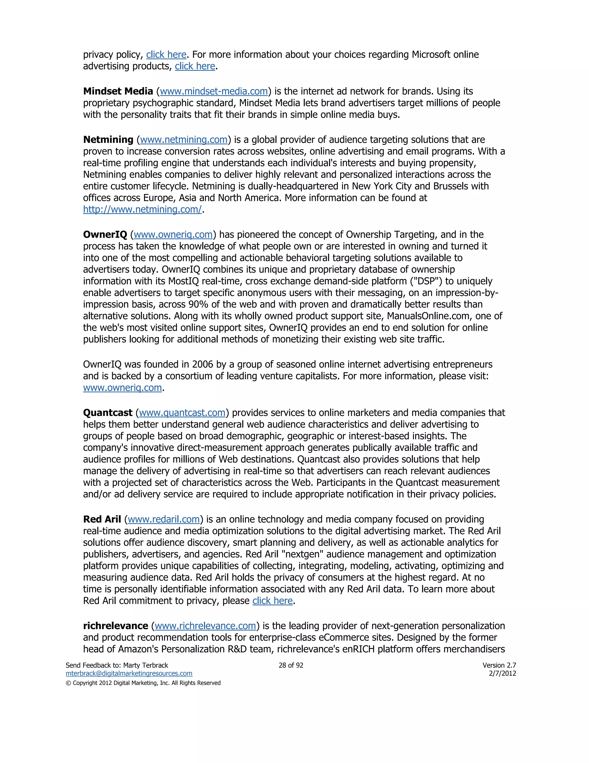privacy policy, click here. For more information about your choices regarding Microsoft online
      advertising products, click here.

      Mindset Media (www.mindset-media.com) is the internet ad network for brands. Using its
      proprietary psychographic standard, Mindset Media lets brand advertisers target millions of people
      with the personality traits that fit their brands in simple online media buys.

      Netmining (www.netmining.com) is a global provider of audience targeting solutions that are
      proven to increase conversion rates across websites, online advertising and email programs. With a
      real-time profiling engine that understands each individual's interests and buying propensity,
      Netmining enables companies to deliver highly relevant and personalized interactions across the
      entire customer lifecycle. Netmining is dually-headquartered in New York City and Brussels with
      offices across Europe, Asia and North America. More information can be found at
      http://www.netmining.com/.

      OwnerIQ (www.owneriq.com) has pioneered the concept of Ownership Targeting, and in the
      process has taken the knowledge of what people own or are interested in owning and turned it
      into one of the most compelling and actionable behavioral targeting solutions available to
      advertisers today. OwnerIQ combines its unique and proprietary database of ownership
      information with its MostIQ real-time, cross exchange demand-side platform ("DSP") to uniquely
      enable advertisers to target specific anonymous users with their messaging, on an impression-by-
      impression basis, across 90% of the web and with proven and dramatically better results than
      alternative solutions. Along with its wholly owned product support site, ManualsOnline.com, one of
      the web's most visited online support sites, OwnerIQ provides an end to end solution for online
      publishers looking for additional methods of monetizing their existing web site traffic.

      OwnerIQ was founded in 2006 by a group of seasoned online internet advertising entrepreneurs
      and is backed by a consortium of leading venture capitalists. For more information, please visit:
      www.owneriq.com.

      Quantcast (www.quantcast.com) provides services to online marketers and media companies that
      helps them better understand general web audience characteristics and deliver advertising to
      groups of people based on broad demographic, geographic or interest-based insights. The
      company's innovative direct-measurement approach generates publically available traffic and
      audience profiles for millions of Web destinations. Quantcast also provides solutions that help
      manage the delivery of advertising in real-time so that advertisers can reach relevant audiences
      with a projected set of characteristics across the Web. Participants in the Quantcast measurement
      and/or ad delivery service are required to include appropriate notification in their privacy policies.

      Red Aril (www.redaril.com) is an online technology and media company focused on providing
      real-time audience and media optimization solutions to the digital advertising market. The Red Aril
      solutions offer audience discovery, smart planning and delivery, as well as actionable analytics for
      publishers, advertisers, and agencies. Red Aril "nextgen" audience management and optimization
      platform provides unique capabilities of collecting, integrating, modeling, activating, optimizing and
      measuring audience data. Red Aril holds the privacy of consumers at the highest regard. At no
      time is personally identifiable information associated with any Red Aril data. To learn more about
      Red Aril commitment to privacy, please click here.

      richrelevance (www.richrelevance.com) is the leading provider of next-generation personalization
      and product recommendation tools for enterprise-class eCommerce sites. Designed by the former
      head of Amazon's Personalization R&D team, richrelevance's enRICH platform offers merchandisers
Send Feedback to: Marty Terbrack                               28 of 92                                Version 2.7
mterbrack@digitalmarketingresources.com                                                                  2/7/2012
© Copyright 2012 Digital Marketing, Inc. All Rights Reserved
 