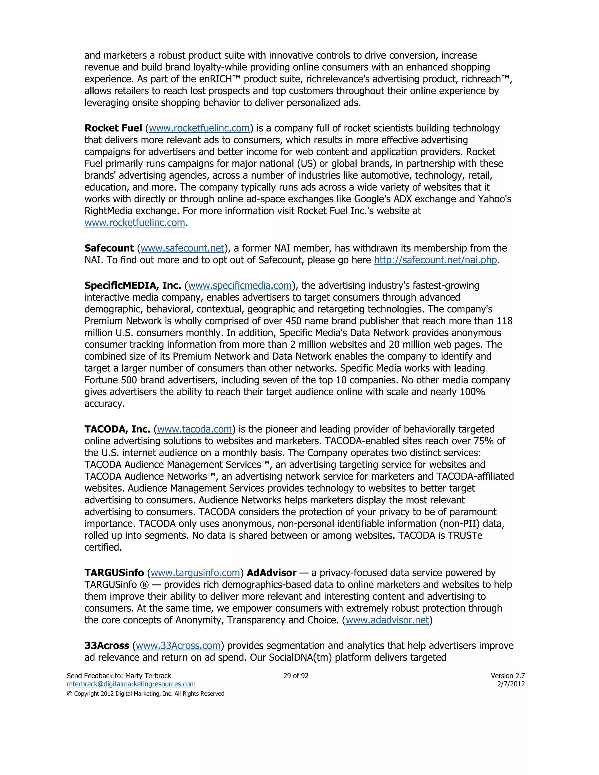 and marketers a robust product suite with innovative controls to drive conversion, increase
      revenue and build brand loyalty-while providing online consumers with an enhanced shopping
      experience. As part of the enRICH™ product suite, richrelevance's advertising product, richreach™,
      allows retailers to reach lost prospects and top customers throughout their online experience by
      leveraging onsite shopping behavior to deliver personalized ads.

      Rocket Fuel (www.rocketfuelinc.com) is a company full of rocket scientists building technology
      that delivers more relevant ads to consumers, which results in more effective advertising
      campaigns for advertisers and better income for web content and application providers. Rocket
      Fuel primarily runs campaigns for major national (US) or global brands, in partnership with these
      brands' advertising agencies, across a number of industries like automotive, technology, retail,
      education, and more. The company typically runs ads across a wide variety of websites that it
      works with directly or through online ad-space exchanges like Google's ADX exchange and Yahoo's
      RightMedia exchange. For more information visit Rocket Fuel Inc.'s website at
      www.rocketfuelinc.com.

      Safecount (www.safecount.net), a former NAI member, has withdrawn its membership from the
      NAI. To find out more and to opt out of Safecount, please go here http://safecount.net/nai.php.

      SpecificMEDIA, Inc. (www.specificmedia.com), the advertising industry's fastest-growing
      interactive media company, enables advertisers to target consumers through advanced
      demographic, behavioral, contextual, geographic and retargeting technologies. The company's
      Premium Network is wholly comprised of over 450 name brand publisher that reach more than 118
      million U.S. consumers monthly. In addition, Specific Media's Data Network provides anonymous
      consumer tracking information from more than 2 million websites and 20 million web pages. The
      combined size of its Premium Network and Data Network enables the company to identify and
      target a larger number of consumers than other networks. Specific Media works with leading
      Fortune 500 brand advertisers, including seven of the top 10 companies. No other media company
      gives advertisers the ability to reach their target audience online with scale and nearly 100%
      accuracy.

      TACODA, Inc. (www.tacoda.com) is the pioneer and leading provider of behaviorally targeted
      online advertising solutions to websites and marketers. TACODA-enabled sites reach over 75% of
      the U.S. internet audience on a monthly basis. The Company operates two distinct services:
      TACODA Audience Management Services™, an advertising targeting service for websites and
      TACODA Audience Networks™, an advertising network service for marketers and TACODA-affiliated
      websites. Audience Management Services provides technology to websites to better target
      advertising to consumers. Audience Networks helps marketers display the most relevant
      advertising to consumers. TACODA considers the protection of your privacy to be of paramount
      importance. TACODA only uses anonymous, non-personal identifiable information (non-PII) data,
      rolled up into segments. No data is shared between or among websites. TACODA is TRUSTe
      certified.

      TARGUSinfo (www.targusinfo.com) AdAdvisor — a privacy-focused data service powered by
      TARGUSinfo ® — provides rich demographics-based data to online marketers and websites to help
      them improve their ability to deliver more relevant and interesting content and advertising to
      consumers. At the same time, we empower consumers with extremely robust protection through
      the core concepts of Anonymity, Transparency and Choice. (www.adadvisor.net)

      33Across (www.33Across.com) provides segmentation and analytics that help advertisers improve
      ad relevance and return on ad spend. Our SocialDNA(tm) platform delivers targeted
Send Feedback to: Marty Terbrack                               29 of 92                            Version 2.7
mterbrack@digitalmarketingresources.com                                                              2/7/2012
© Copyright 2012 Digital Marketing, Inc. All Rights Reserved
 