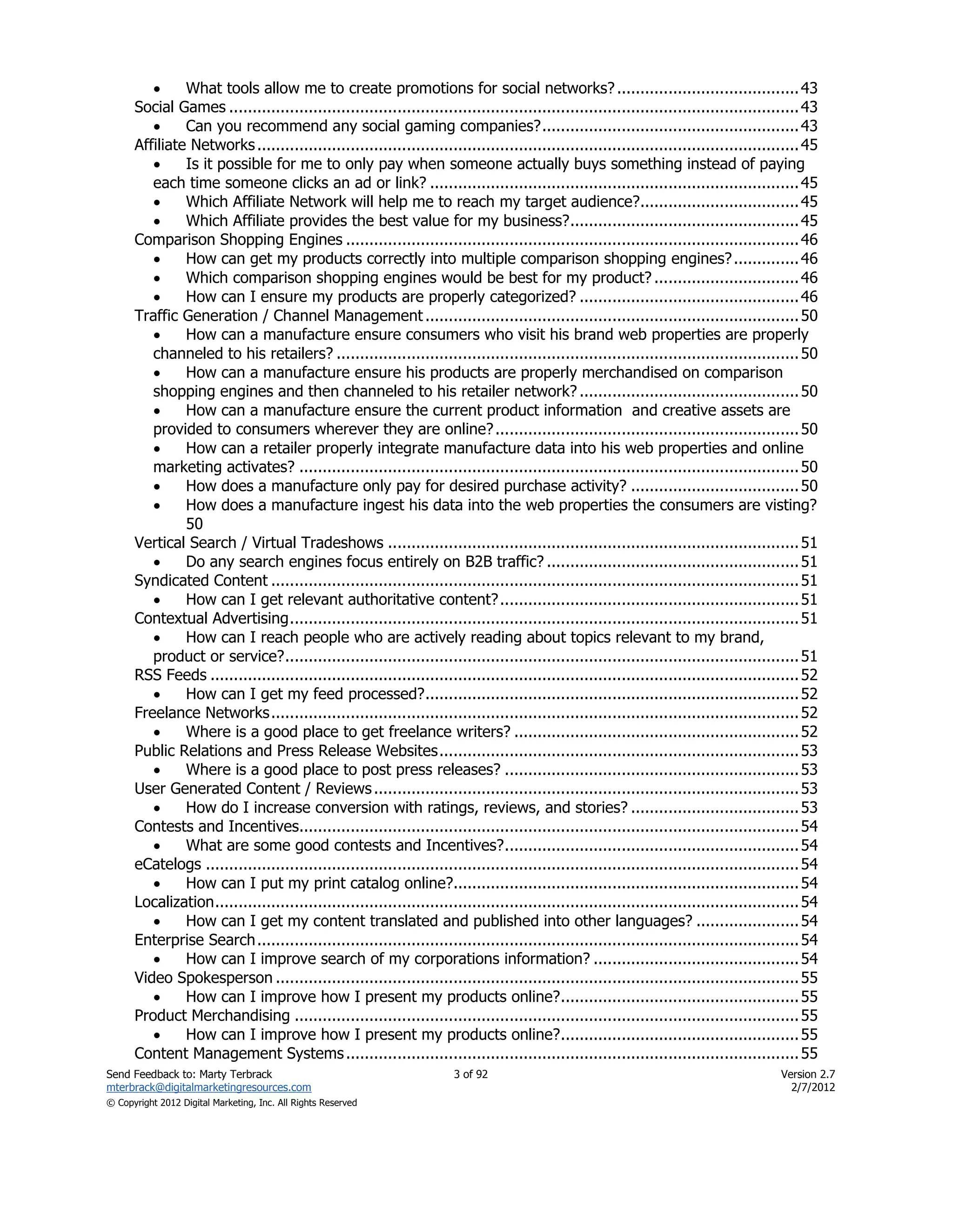      What tools allow me to create promotions for social networks? ....................................... 43
      Social Games .......................................................................................................................... 43
              Can you recommend any social gaming companies? ....................................................... 43
      Affiliate Networks .................................................................................................................... 45
              Is it possible for me to only pay when someone actually buys something instead of paying
         each time someone clicks an ad or link? ............................................................................... 45
              Which Affiliate Network will help me to reach my target audience?.................................. 45
              Which Affiliate provides the best value for my business? ................................................. 45
      Comparison Shopping Engines ................................................................................................. 46
              How can get my products correctly into multiple comparison shopping engines? .............. 46
              Which comparison shopping engines would be best for my product? ............................... 46
              How can I ensure my products are properly categorized? ............................................... 46
      Traffic Generation / Channel Management ................................................................................ 50
              How can a manufacture ensure consumers who visit his brand web properties are properly
         channeled to his retailers? ................................................................................................... 50
              How can a manufacture ensure his products are properly merchandised on comparison
         shopping engines and then channeled to his retailer network? ............................................... 50
              How can a manufacture ensure the current product information and creative assets are
         provided to consumers wherever they are online? ................................................................. 50
              How can a retailer properly integrate manufacture data into his web properties and online
         marketing activates? ........................................................................................................... 50
              How does a manufacture only pay for desired purchase activity? .................................... 50
              How does a manufacture ingest his data into the web properties the consumers are visting?
               50
      Vertical Search / Virtual Tradeshows ........................................................................................ 51
              Do any search engines focus entirely on B2B traffic? ...................................................... 51
      Syndicated Content ................................................................................................................. 51
              How can I get relevant authoritative content? ................................................................ 51
      Contextual Advertising ............................................................................................................. 51
              How can I reach people who are actively reading about topics relevant to my brand,
         product or service? .............................................................................................................. 51
      RSS Feeds .............................................................................................................................. 52
              How can I get my feed processed? ................................................................................ 52
      Freelance Networks ................................................................................................................. 52
              Where is a good place to get freelance writers? ............................................................. 52
      Public Relations and Press Release Websites ............................................................................. 53
              Where is a good place to post press releases? ............................................................... 53
      User Generated Content / Reviews ........................................................................................... 53
              How do I increase conversion with ratings, reviews, and stories? .................................... 53
      Contests and Incentives........................................................................................................... 54
              What are some good contests and Incentives? ............................................................... 54
      eCatelogs ............................................................................................................................... 54
              How can I put my print catalog online?.......................................................................... 54
      Localization ............................................................................................................................. 54
              How can I get my content translated and published into other languages? ...................... 54
      Enterprise Search .................................................................................................................... 54
              How can I improve search of my corporations information? ............................................ 54
      Video Spokesperson ................................................................................................................ 55
              How can I improve how I present my products online? ................................................... 55
      Product Merchandising ............................................................................................................ 55
              How can I improve how I present my products online? ................................................... 55
      Content Management Systems ................................................................................................. 55
Send Feedback to: Marty Terbrack                                       3 of 92                                                             Version 2.7
mterbrack@digitalmarketingresources.com                                                                                                      2/7/2012
© Copyright 2012 Digital Marketing, Inc. All Rights Reserved
 