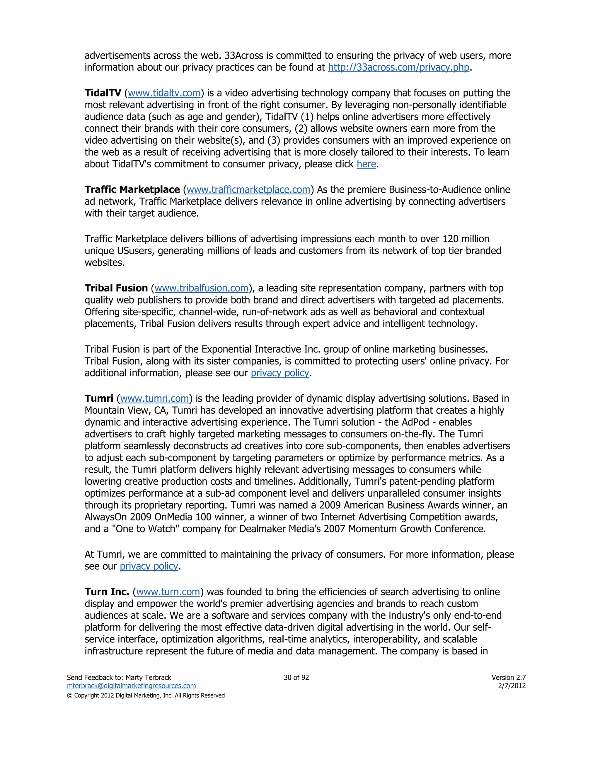 advertisements across the web. 33Across is committed to ensuring the privacy of web users, more
      information about our privacy practices can be found at http://33across.com/privacy.php.

      TidalTV (www.tidaltv.com) is a video advertising technology company that focuses on putting the
      most relevant advertising in front of the right consumer. By leveraging non-personally identifiable
      audience data (such as age and gender), TidalTV (1) helps online advertisers more effectively
      connect their brands with their core consumers, (2) allows website owners earn more from the
      video advertising on their website(s), and (3) provides consumers with an improved experience on
      the web as a result of receiving advertising that is more closely tailored to their interests. To learn
      about TidalTV's commitment to consumer privacy, please click here.

      Traffic Marketplace (www.trafficmarketplace.com) As the premiere Business-to-Audience online
      ad network, Traffic Marketplace delivers relevance in online advertising by connecting advertisers
      with their target audience.

      Traffic Marketplace delivers billions of advertising impressions each month to over 120 million
      unique USusers, generating millions of leads and customers from its network of top tier branded
      websites.

      Tribal Fusion (www.tribalfusion.com), a leading site representation company, partners with top
      quality web publishers to provide both brand and direct advertisers with targeted ad placements.
      Offering site-specific, channel-wide, run-of-network ads as well as behavioral and contextual
      placements, Tribal Fusion delivers results through expert advice and intelligent technology.

      Tribal Fusion is part of the Exponential Interactive Inc. group of online marketing businesses.
      Tribal Fusion, along with its sister companies, is committed to protecting users' online privacy. For
      additional information, please see our privacy policy.

      Tumri (www.tumri.com) is the leading provider of dynamic display advertising solutions. Based in
      Mountain View, CA, Tumri has developed an innovative advertising platform that creates a highly
      dynamic and interactive advertising experience. The Tumri solution - the AdPod - enables
      advertisers to craft highly targeted marketing messages to consumers on-the-fly. The Tumri
      platform seamlessly deconstructs ad creatives into core sub-components, then enables advertisers
      to adjust each sub-component by targeting parameters or optimize by performance metrics. As a
      result, the Tumri platform delivers highly relevant advertising messages to consumers while
      lowering creative production costs and timelines. Additionally, Tumri's patent-pending platform
      optimizes performance at a sub-ad component level and delivers unparalleled consumer insights
      through its proprietary reporting. Tumri was named a 2009 American Business Awards winner, an
      AlwaysOn 2009 OnMedia 100 winner, a winner of two Internet Advertising Competition awards,
      and a "One to Watch" company for Dealmaker Media's 2007 Momentum Growth Conference.

      At Tumri, we are committed to maintaining the privacy of consumers. For more information, please
      see our privacy policy.

      Turn Inc. (www.turn.com) was founded to bring the efficiencies of search advertising to online
      display and empower the world's premier advertising agencies and brands to reach custom
      audiences at scale. We are a software and services company with the industry's only end-to-end
      platform for delivering the most effective data-driven digital advertising in the world. Our self-
      service interface, optimization algorithms, real-time analytics, interoperability, and scalable
      infrastructure represent the future of media and data management. The company is based in

Send Feedback to: Marty Terbrack                               30 of 92                                 Version 2.7
mterbrack@digitalmarketingresources.com                                                                   2/7/2012
© Copyright 2012 Digital Marketing, Inc. All Rights Reserved
 