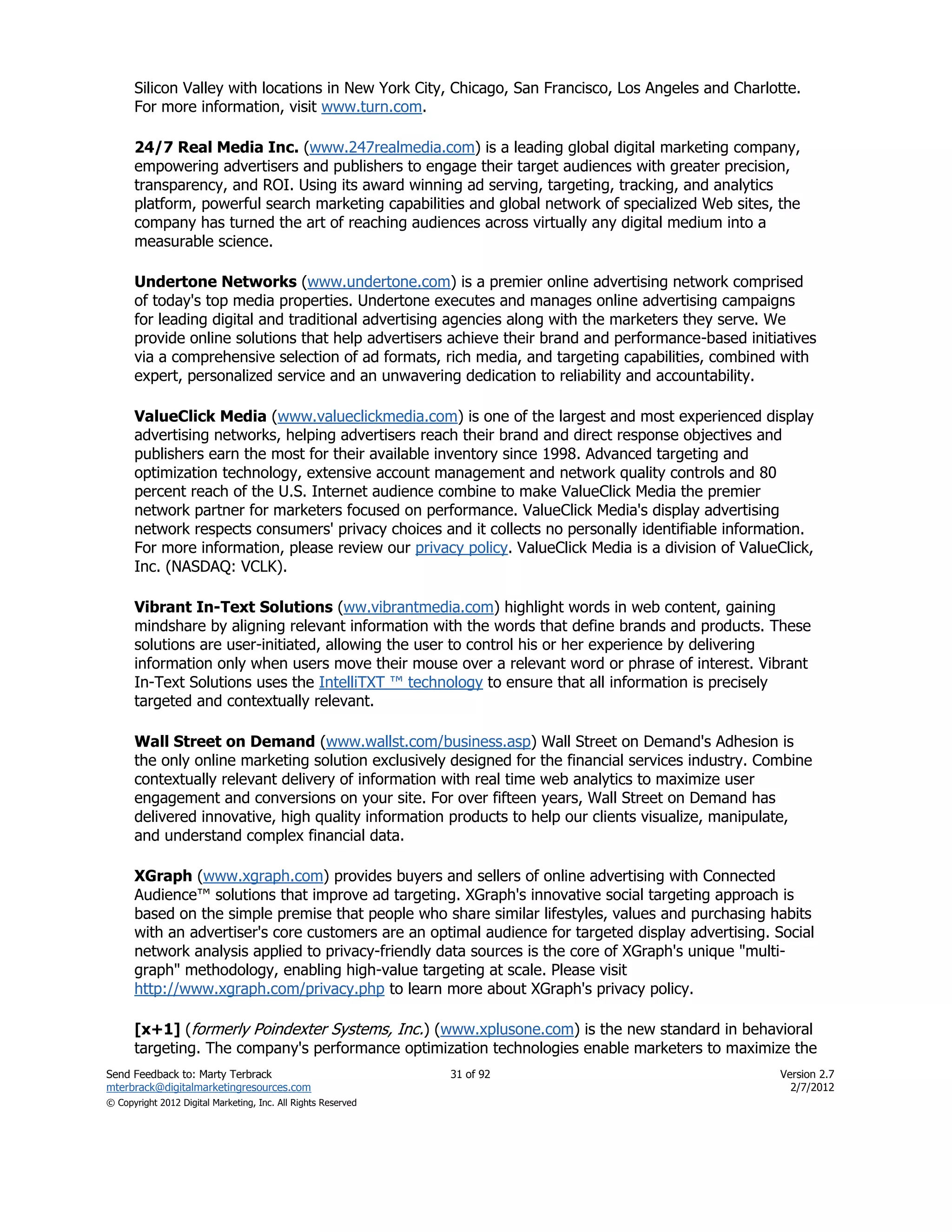 Silicon Valley with locations in New York City, Chicago, San Francisco, Los Angeles and Charlotte.
      For more information, visit www.turn.com.

      24/7 Real Media Inc. (www.247realmedia.com) is a leading global digital marketing company,
      empowering advertisers and publishers to engage their target audiences with greater precision,
      transparency, and ROI. Using its award winning ad serving, targeting, tracking, and analytics
      platform, powerful search marketing capabilities and global network of specialized Web sites, the
      company has turned the art of reaching audiences across virtually any digital medium into a
      measurable science.

      Undertone Networks (www.undertone.com) is a premier online advertising network comprised
      of today's top media properties. Undertone executes and manages online advertising campaigns
      for leading digital and traditional advertising agencies along with the marketers they serve. We
      provide online solutions that help advertisers achieve their brand and performance-based initiatives
      via a comprehensive selection of ad formats, rich media, and targeting capabilities, combined with
      expert, personalized service and an unwavering dedication to reliability and accountability.

      ValueClick Media (www.valueclickmedia.com) is one of the largest and most experienced display
      advertising networks, helping advertisers reach their brand and direct response objectives and
      publishers earn the most for their available inventory since 1998. Advanced targeting and
      optimization technology, extensive account management and network quality controls and 80
      percent reach of the U.S. Internet audience combine to make ValueClick Media the premier
      network partner for marketers focused on performance. ValueClick Media's display advertising
      network respects consumers' privacy choices and it collects no personally identifiable information.
      For more information, please review our privacy policy. ValueClick Media is a division of ValueClick,
      Inc. (NASDAQ: VCLK).

      Vibrant In-Text Solutions (ww.vibrantmedia.com) highlight words in web content, gaining
      mindshare by aligning relevant information with the words that define brands and products. These
      solutions are user-initiated, allowing the user to control his or her experience by delivering
      information only when users move their mouse over a relevant word or phrase of interest. Vibrant
      In-Text Solutions uses the IntelliTXT ™ technology to ensure that all information is precisely
      targeted and contextually relevant.

      Wall Street on Demand (www.wallst.com/business.asp) Wall Street on Demand's Adhesion is
      the only online marketing solution exclusively designed for the financial services industry. Combine
      contextually relevant delivery of information with real time web analytics to maximize user
      engagement and conversions on your site. For over fifteen years, Wall Street on Demand has
      delivered innovative, high quality information products to help our clients visualize, manipulate,
      and understand complex financial data.

      XGraph (www.xgraph.com) provides buyers and sellers of online advertising with Connected
      Audience™ solutions that improve ad targeting. XGraph's innovative social targeting approach is
      based on the simple premise that people who share similar lifestyles, values and purchasing habits
      with an advertiser's core customers are an optimal audience for targeted display advertising. Social
      network analysis applied to privacy-friendly data sources is the core of XGraph's unique "multi-
      graph" methodology, enabling high-value targeting at scale. Please visit
      http://www.xgraph.com/privacy.php to learn more about XGraph's privacy policy.

      [x+1] (formerly Poindexter Systems, Inc.) (www.xplusone.com) is the new standard in behavioral
      targeting. The company's performance optimization technologies enable marketers to maximize the
Send Feedback to: Marty Terbrack                               31 of 92                               Version 2.7
mterbrack@digitalmarketingresources.com                                                                 2/7/2012
© Copyright 2012 Digital Marketing, Inc. All Rights Reserved
 