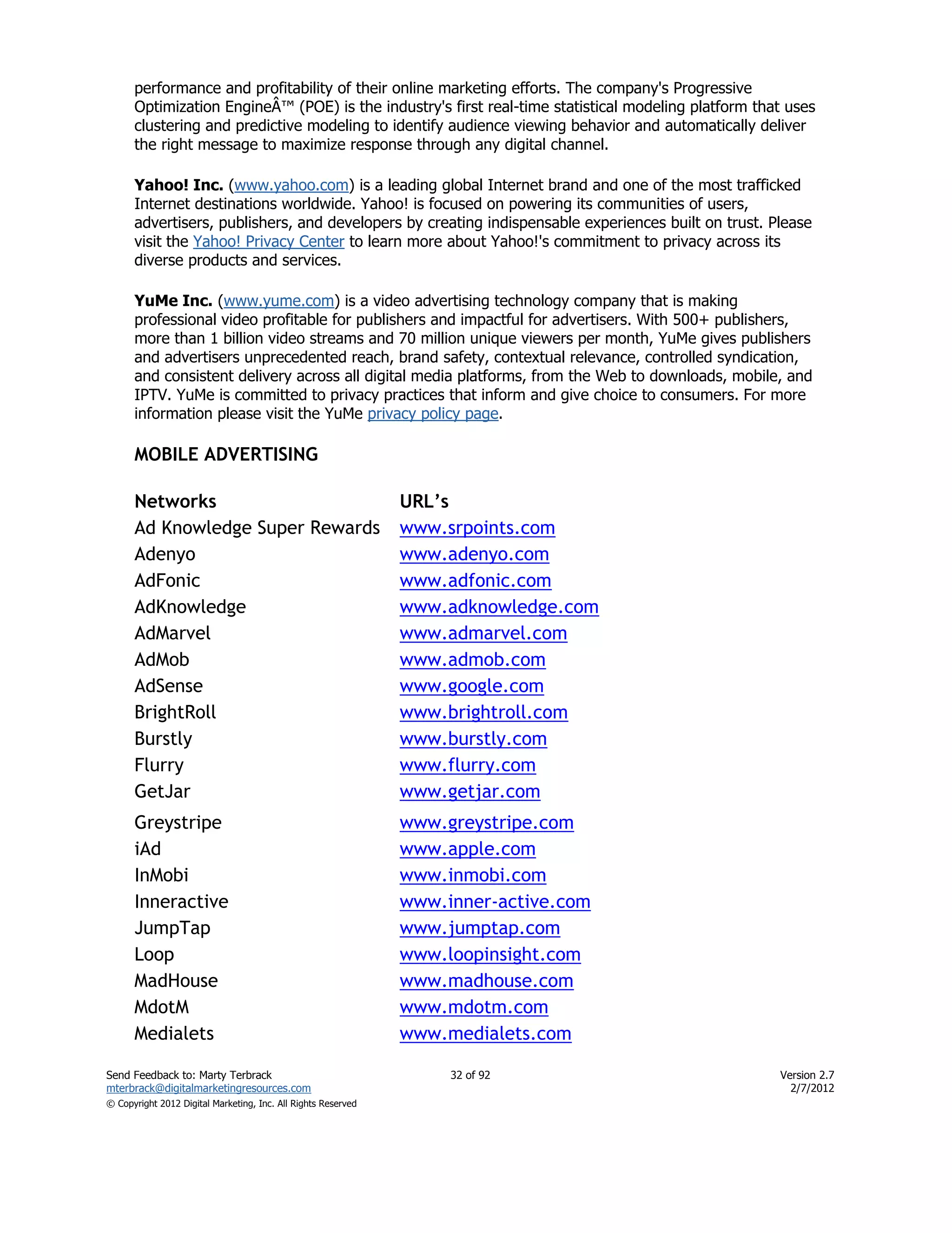 performance and profitability of their online marketing efforts. The company's Progressive
      Optimization EngineÂ™ (POE) is the industry's first real-time statistical modeling platform that uses
      clustering and predictive modeling to identify audience viewing behavior and automatically deliver
      the right message to maximize response through any digital channel.

      Yahoo! Inc. (www.yahoo.com) is a leading global Internet brand and one of the most trafficked
      Internet destinations worldwide. Yahoo! is focused on powering its communities of users,
      advertisers, publishers, and developers by creating indispensable experiences built on trust. Please
      visit the Yahoo! Privacy Center to learn more about Yahoo!'s commitment to privacy across its
      diverse products and services.

      YuMe Inc. (www.yume.com) is a video advertising technology company that is making
      professional video profitable for publishers and impactful for advertisers. With 500+ publishers,
      more than 1 billion video streams and 70 million unique viewers per month, YuMe gives publishers
      and advertisers unprecedented reach, brand safety, contextual relevance, controlled syndication,
      and consistent delivery across all digital media platforms, from the Web to downloads, mobile, and
      IPTV. YuMe is committed to privacy practices that inform and give choice to consumers. For more
      information please visit the YuMe privacy policy page.

      MOBILE ADVERTISING

      Networks                                                 URL’s
      Ad Knowledge Super Rewards                               www.srpoints.com
      Adenyo                                                   www.adenyo.com
      AdFonic                                                  www.adfonic.com
      AdKnowledge                                              www.adknowledge.com
      AdMarvel                                                 www.admarvel.com
      AdMob                                                    www.admob.com
      AdSense                                                  www.google.com
      BrightRoll                                               www.brightroll.com
      Burstly                                                  www.burstly.com
      Flurry                                                   www.flurry.com
      GetJar                                                   www.getjar.com
      Greystripe                                               www.greystripe.com
      iAd                                                      www.apple.com
      InMobi                                                   www.inmobi.com
      Inneractive                                              www.inner-active.com
      JumpTap                                                  www.jumptap.com
      Loop                                                     www.loopinsight.com
      MadHouse                                                 www.madhouse.com
      MdotM                                                    www.mdotm.com
      Medialets                                                www.medialets.com

Send Feedback to: Marty Terbrack                                    32 of 92                         Version 2.7
mterbrack@digitalmarketingresources.com                                                                2/7/2012
© Copyright 2012 Digital Marketing, Inc. All Rights Reserved
 