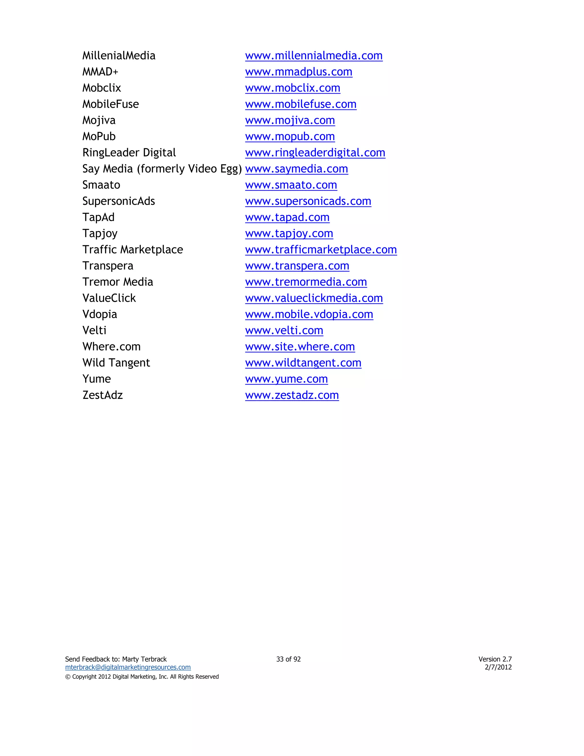MillenialMedia                 www.millennialmedia.com
      MMAD+                          www.mmadplus.com
      Mobclix                        www.mobclix.com
      MobileFuse                     www.mobilefuse.com
      Mojiva                         www.mojiva.com
      MoPub                          www.mopub.com
      RingLeader Digital             www.ringleaderdigital.com
      Say Media (formerly Video Egg) www.saymedia.com
      Smaato                         www.smaato.com
      SupersonicAds                  www.supersonicads.com
      TapAd                          www.tapad.com
      Tapjoy                         www.tapjoy.com
      Traffic Marketplace            www.trafficmarketplace.com
      Transpera                      www.transpera.com
      Tremor Media                   www.tremormedia.com
      ValueClick                     www.valueclickmedia.com
      Vdopia                         www.mobile.vdopia.com
      Velti                          www.velti.com
      Where.com                      www.site.where.com
      Wild Tangent                   www.wildtangent.com
      Yume                           www.yume.com
      ZestAdz                        www.zestadz.com




Send Feedback to: Marty Terbrack                               33 of 92   Version 2.7
mterbrack@digitalmarketingresources.com                                     2/7/2012
© Copyright 2012 Digital Marketing, Inc. All Rights Reserved
 