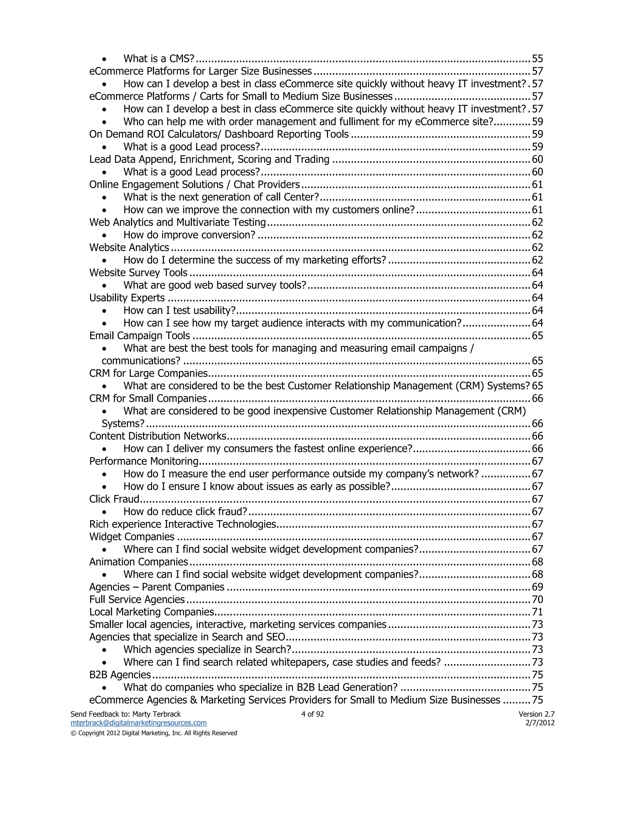     What is a CMS? ............................................................................................................ 55
      eCommerce Platforms for Larger Size Businesses ...................................................................... 57
             How can I develop a best in class eCommerce site quickly without heavy IT investment? . 57
      eCommerce Platforms / Carts for Small to Medium Size Businesses ............................................ 57
             How can I develop a best in class eCommerce site quickly without heavy IT investment? . 57
             Who can help me with order management and fulliment for my eCommerce site?............ 59
      On Demand ROI Calculators/ Dashboard Reporting Tools .......................................................... 59
             What is a good Lead process? ....................................................................................... 59
      Lead Data Append, Enrichment, Scoring and Trading ................................................................ 60
             What is a good Lead process? ....................................................................................... 60
      Online Engagement Solutions / Chat Providers .......................................................................... 61
             What is the next generation of call Center? .................................................................... 61
             How can we improve the connection with my customers online? ..................................... 61
      Web Analytics and Multivariate Testing ..................................................................................... 62
             How do improve conversion? ........................................................................................ 62
      Website Analytics .................................................................................................................... 62
             How do I determine the success of my marketing efforts? .............................................. 62
      Website Survey Tools .............................................................................................................. 64
             What are good web based survey tools? ........................................................................ 64
      Usability Experts ..................................................................................................................... 64
             How can I test usability?............................................................................................... 64
             How can I see how my target audience interacts with my communication? ...................... 64
      Email Campaign Tools ............................................................................................................. 65
             What are best the best tools for managing and measuring email campaigns /
         communications? ................................................................................................................ 65
      CRM for Large Companies........................................................................................................ 65
             What are considered to be the best Customer Relationship Management (CRM) Systems? 65
      CRM for Small Companies ........................................................................................................ 66
             What are considered to be good inexpensive Customer Relationship Management (CRM)
         Systems? ............................................................................................................................ 66
      Content Distribution Networks.................................................................................................. 66
             How can I deliver my consumers the fastest online experience? ...................................... 66
      Performance Monitoring........................................................................................................... 67
             How do I measure the end user performance outside my company’s network? ................ 67
             How do I ensure I know about issues as early as possible? ............................................. 67
      Click Fraud.............................................................................................................................. 67
             How do reduce click fraud? ........................................................................................... 67
      Rich experience Interactive Technologies.................................................................................. 67
      Widget Companies .................................................................................................................. 67
             Where can I find social website widget development companies? .................................... 67
      Animation Companies .............................................................................................................. 68
             Where can I find social website widget development companies? .................................... 68
      Agencies – Parent Companies .................................................................................................. 69
      Full Service Agencies ............................................................................................................... 70
      Local Marketing Companies...................................................................................................... 71
      Smaller local agencies, interactive, marketing services companies .............................................. 73
      Agencies that specialize in Search and SEO ............................................................................... 73
             Which agencies specialize in Search? ............................................................................. 73
             Where can I find search related whitepapers, case studies and feeds? ............................ 73
      B2B Agencies .......................................................................................................................... 75
             What do companies who specialize in B2B Lead Generation? .......................................... 75
      eCommerce Agencies & Marketing Services Providers for Small to Medium Size Businesses ......... 75
Send Feedback to: Marty Terbrack                                       4 of 92                                                            Version 2.7
mterbrack@digitalmarketingresources.com                                                                                                     2/7/2012
© Copyright 2012 Digital Marketing, Inc. All Rights Reserved
 