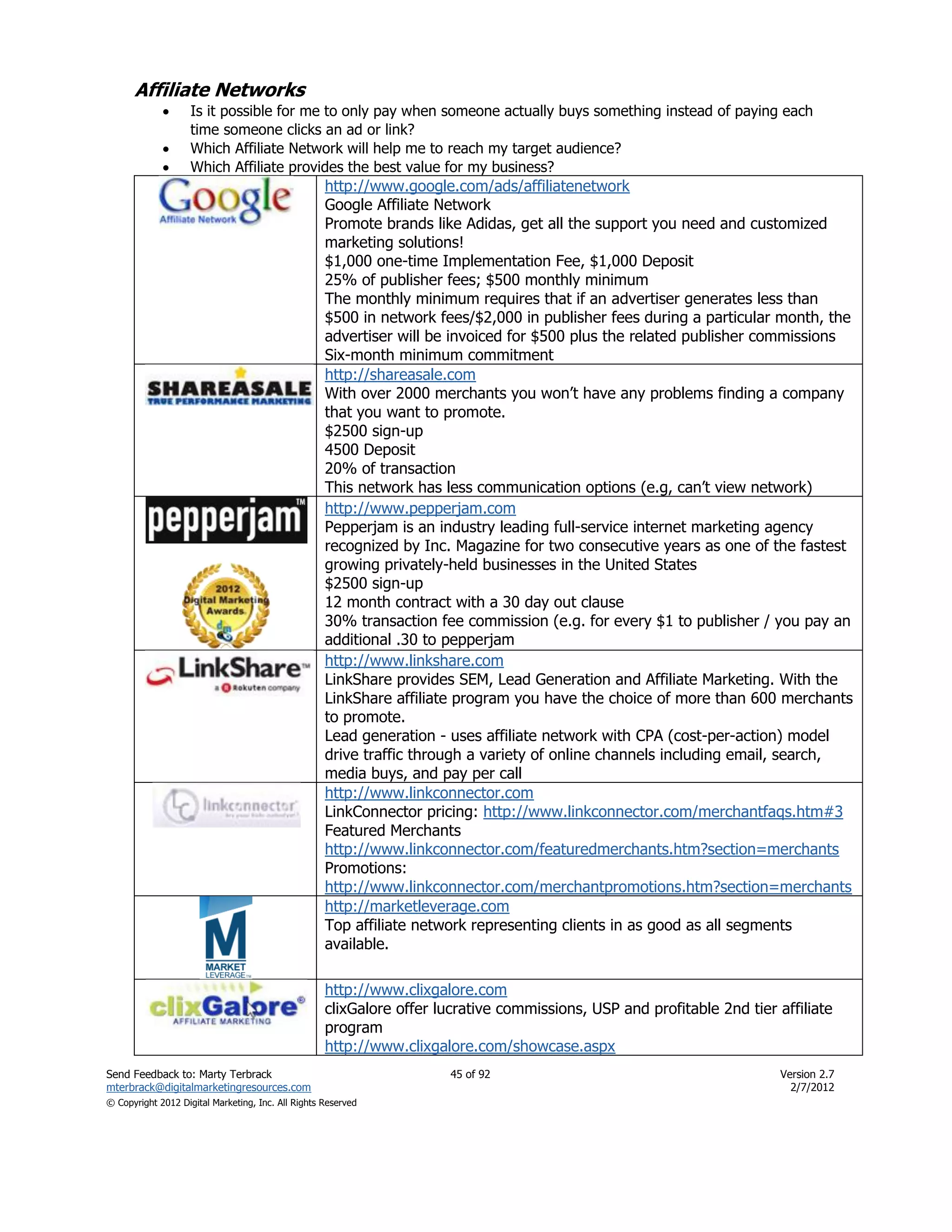 Affiliate Networks
                   Is it possible for me to only pay when someone actually buys something instead of paying each
                    time someone clicks an ad or link?
                   Which Affiliate Network will help me to reach my target audience?
                   Which Affiliate provides the best value for my business?
                                                    http://www.google.com/ads/affiliatenetwork
                                                    Google Affiliate Network
                                                    Promote brands like Adidas, get all the support you need and customized
                                                    marketing solutions!
                                                    $1,000 one-time Implementation Fee, $1,000 Deposit
                                                    25% of publisher fees; $500 monthly minimum
                                                    The monthly minimum requires that if an advertiser generates less than
                                                    $500 in network fees/$2,000 in publisher fees during a particular month, the
                                                    advertiser will be invoiced for $500 plus the related publisher commissions
                                                    Six-month minimum commitment
                                                    http://shareasale.com
                                                    With over 2000 merchants you won’t have any problems finding a company
                                                    that you want to promote.
                                                    $2500 sign-up
                                                    4500 Deposit
                                                    20% of transaction
                                                    This network has less communication options (e.g, can’t view network)
                                                    http://www.pepperjam.com
                                                    Pepperjam is an industry leading full-service internet marketing agency
                                                    recognized by Inc. Magazine for two consecutive years as one of the fastest
                                                    growing privately-held businesses in the United States
                                                    $2500 sign-up
                                                    12 month contract with a 30 day out clause
                                                    30% transaction fee commission (e.g. for every $1 to publisher / you pay an
                                                    additional .30 to pepperjam
                                                    http://www.linkshare.com
                                                    LinkShare provides SEM, Lead Generation and Affiliate Marketing. With the
                                                    LinkShare affiliate program you have the choice of more than 600 merchants
                                                    to promote.
                                                    Lead generation - uses affiliate network with CPA (cost-per-action) model
                                                    drive traffic through a variety of online channels including email, search,
                                                    media buys, and pay per call
                                                    http://www.linkconnector.com
                                                    LinkConnector pricing: http://www.linkconnector.com/merchantfaqs.htm#3
                                                    Featured Merchants
                                                    http://www.linkconnector.com/featuredmerchants.htm?section=merchants
                                                    Promotions:
                                                    http://www.linkconnector.com/merchantpromotions.htm?section=merchants
                                                    http://marketleverage.com
                                                    Top affiliate network representing clients in as good as all segments
                                                    available.

                                                    http://www.clixgalore.com
                                                    clixGalore offer lucrative commissions, USP and profitable 2nd tier affiliate
                                                    program
                                                    http://www.clixgalore.com/showcase.aspx
Send Feedback to: Marty Terbrack                                       45 of 92                                          Version 2.7
mterbrack@digitalmarketingresources.com                                                                                    2/7/2012
© Copyright 2012 Digital Marketing, Inc. All Rights Reserved
 