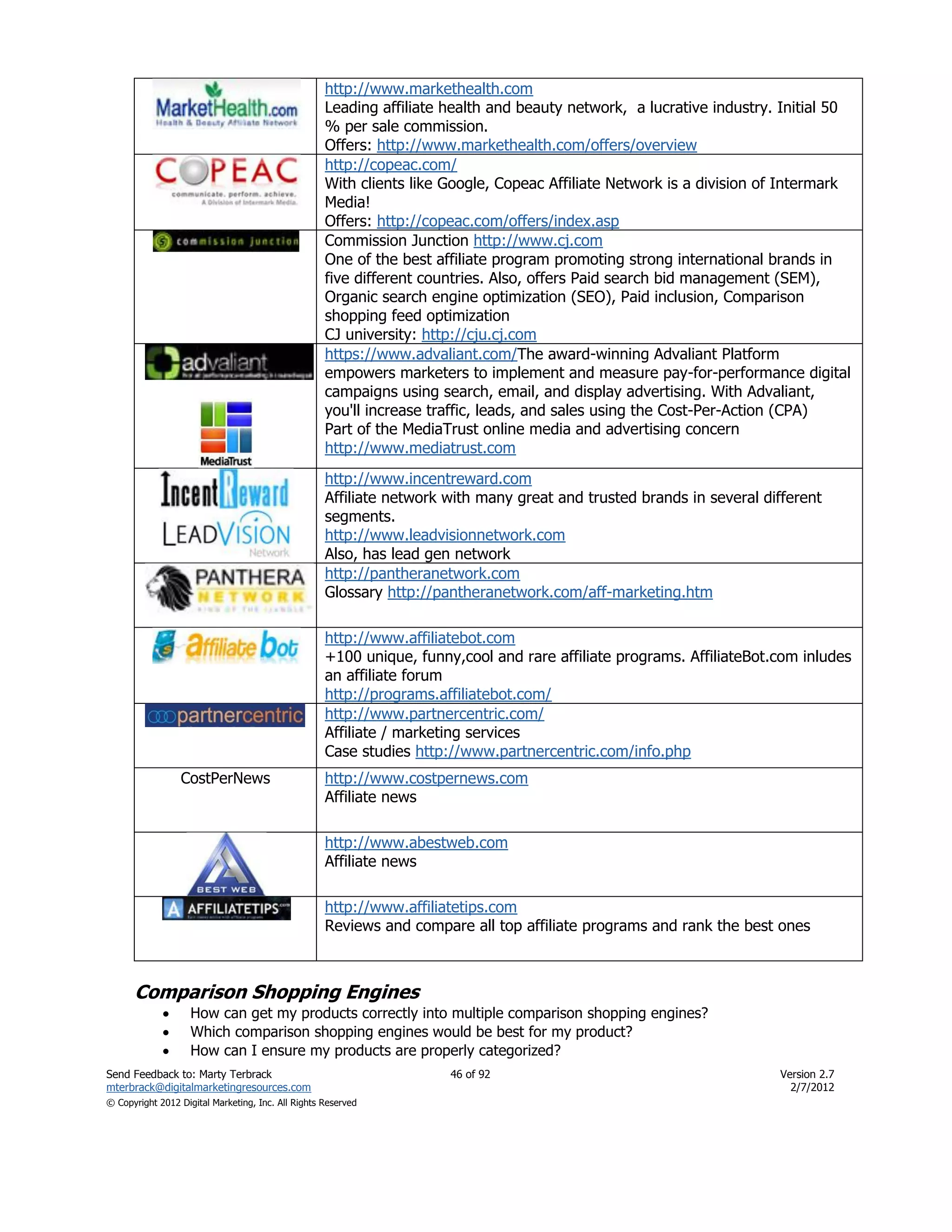 http://www.markethealth.com
                                                    Leading affiliate health and beauty network, a lucrative industry. Initial 50
                                                    % per sale commission.
                                                    Offers: http://www.markethealth.com/offers/overview
                                                    http://copeac.com/
                                                    With clients like Google, Copeac Affiliate Network is a division of Intermark
                                                    Media!
                                                    Offers: http://copeac.com/offers/index.asp
                                                    Commission Junction http://www.cj.com
                                                    One of the best affiliate program promoting strong international brands in
                                                    five different countries. Also, offers Paid search bid management (SEM),
                                                    Organic search engine optimization (SEO), Paid inclusion, Comparison
                                                    shopping feed optimization
                                                    CJ university: http://cju.cj.com
                                                    https://www.advaliant.com/The award-winning Advaliant Platform
                                                    empowers marketers to implement and measure pay-for-performance digital
                                                    campaigns using search, email, and display advertising. With Advaliant,
                                                    you'll increase traffic, leads, and sales using the Cost-Per-Action (CPA)
                                                    Part of the MediaTrust online media and advertising concern
                                                    http://www.mediatrust.com
                                                    http://www.incentreward.com
                                                    Affiliate network with many great and trusted brands in several different
                                                    segments.
                                                    http://www.leadvisionnetwork.com
                                                    Also, has lead gen network
                                                    http://pantheranetwork.com
                                                    Glossary http://pantheranetwork.com/aff-marketing.htm

                                                    http://www.affiliatebot.com
                                                    +100 unique, funny,cool and rare affiliate programs. AffiliateBot.com inludes
                                                    an affiliate forum
                                                    http://programs.affiliatebot.com/
                                                    http://www.partnercentric.com/
                                                    Affiliate / marketing services
                                                    Case studies http://www.partnercentric.com/info.php
                 CostPerNews                        http://www.costpernews.com
                                                    Affiliate news

                                                    http://www.abestweb.com
                                                    Affiliate news

                                                    http://www.affiliatetips.com
                                                    Reviews and compare all top affiliate programs and rank the best ones



      Comparison Shopping Engines
                   How can get my products correctly into multiple comparison shopping engines?
                   Which comparison shopping engines would be best for my product?
                   How can I ensure my products are properly categorized?
Send Feedback to: Marty Terbrack                                      46 of 92                                        Version 2.7
mterbrack@digitalmarketingresources.com                                                                                 2/7/2012
© Copyright 2012 Digital Marketing, Inc. All Rights Reserved
 