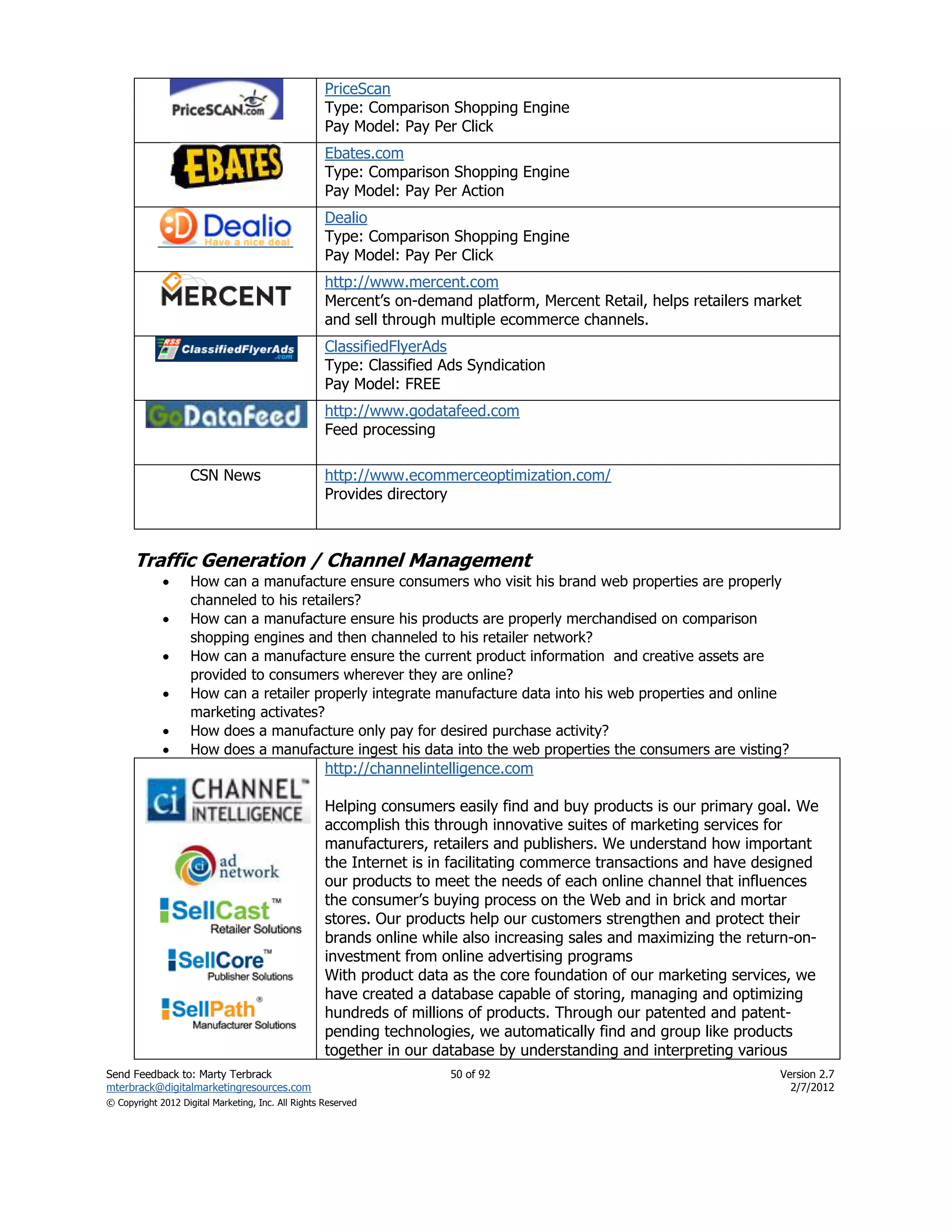 PriceScan
                                                    Type: Comparison Shopping Engine
                                                    Pay Model: Pay Per Click
                                                    Ebates.com
                                                    Type: Comparison Shopping Engine
                                                    Pay Model: Pay Per Action
                                                    Dealio
                                                    Type: Comparison Shopping Engine
                                                    Pay Model: Pay Per Click
                                                    http://www.mercent.com
                                                    Mercent’s on-demand platform, Mercent Retail, helps retailers market
                                                    and sell through multiple ecommerce channels.
                                                    ClassifiedFlyerAds
                                                    Type: Classified Ads Syndication
                                                    Pay Model: FREE
                                                    http://www.godatafeed.com
                                                    Feed processing

                    CSN News                        http://www.ecommerceoptimization.com/
                                                    Provides directory



      Traffic Generation / Channel Management
                   How can a manufacture ensure consumers who visit his brand web properties are properly
                    channeled to his retailers?
                   How can a manufacture ensure his products are properly merchandised on comparison
                    shopping engines and then channeled to his retailer network?
                   How can a manufacture ensure the current product information and creative assets are
                    provided to consumers wherever they are online?
                   How can a retailer properly integrate manufacture data into his web properties and online
                    marketing activates?
                   How does a manufacture only pay for desired purchase activity?
                   How does a manufacture ingest his data into the web properties the consumers are visting?
                                                    http://channelintelligence.com

                                                    Helping consumers easily find and buy products is our primary goal. We
                                                    accomplish this through innovative suites of marketing services for
                                                    manufacturers, retailers and publishers. We understand how important
                                                    the Internet is in facilitating commerce transactions and have designed
                                                    our products to meet the needs of each online channel that influences
                                                    the consumer’s buying process on the Web and in brick and mortar
                                                    stores. Our products help our customers strengthen and protect their
                                                    brands online while also increasing sales and maximizing the return-on-
                                                    investment from online advertising programs
                                                    With product data as the core foundation of our marketing services, we
                                                    have created a database capable of storing, managing and optimizing
                                                    hundreds of millions of products. Through our patented and patent-
                                                    pending technologies, we automatically find and group like products
                                                    together in our database by understanding and interpreting various
Send Feedback to: Marty Terbrack                                      50 of 92                                       Version 2.7
mterbrack@digitalmarketingresources.com                                                                                2/7/2012
© Copyright 2012 Digital Marketing, Inc. All Rights Reserved
 