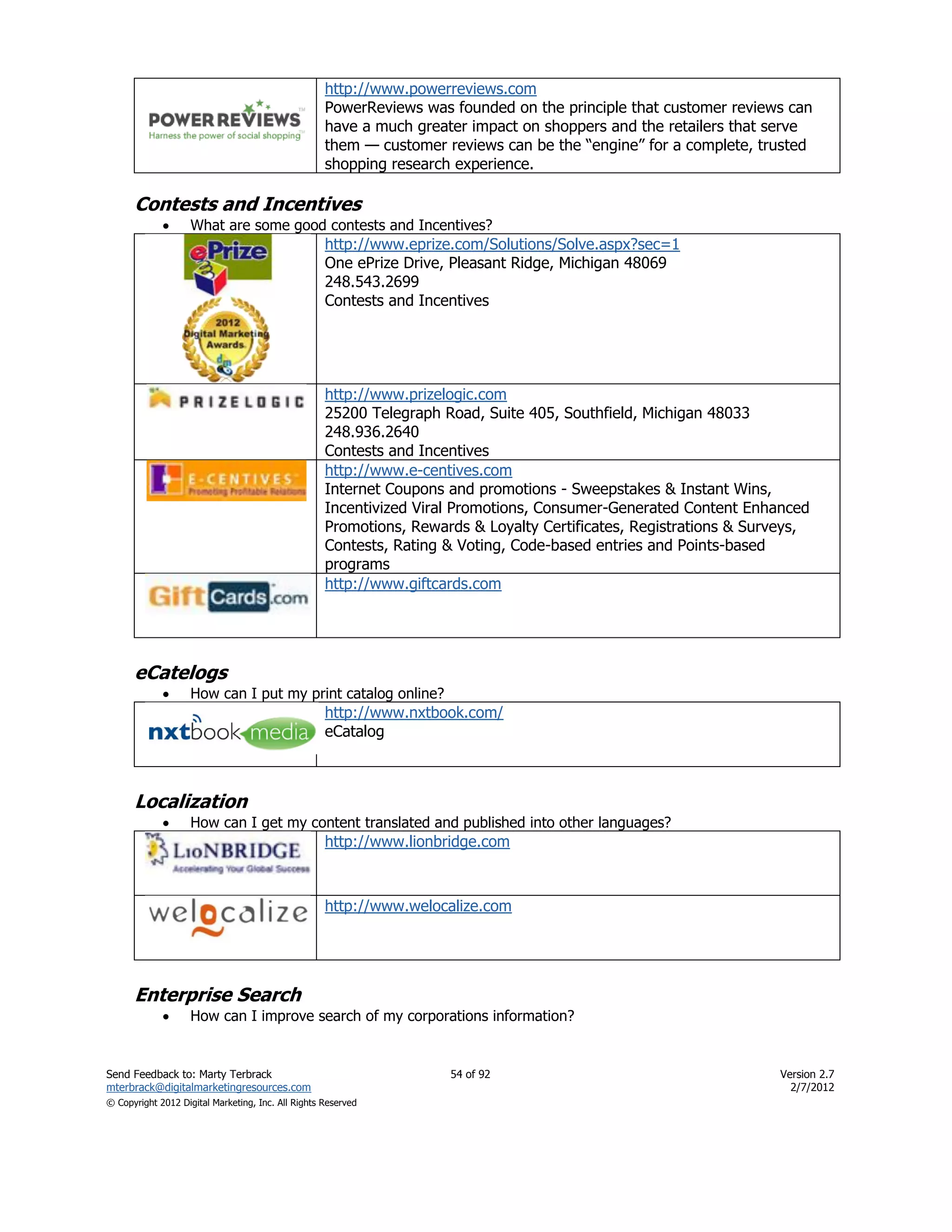 http://www.powerreviews.com
                                                    PowerReviews was founded on the principle that customer reviews can
                                                    have a much greater impact on shoppers and the retailers that serve
                                                    them — customer reviews can be the ―engine‖ for a complete, trusted
                                                    shopping research experience.

      Contests and Incentives
                   What are some good contests and Incentives?
                                                    http://www.eprize.com/Solutions/Solve.aspx?sec=1
                                                    One ePrize Drive, Pleasant Ridge, Michigan 48069
                                                    248.543.2699
                                                    Contests and Incentives




                                                    http://www.prizelogic.com
                                                    25200 Telegraph Road, Suite 405, Southfield, Michigan 48033
                                                    248.936.2640
                                                    Contests and Incentives
                                                    http://www.e-centives.com
                                                    Internet Coupons and promotions - Sweepstakes & Instant Wins,
                                                    Incentivized Viral Promotions, Consumer-Generated Content Enhanced
                                                    Promotions, Rewards & Loyalty Certificates, Registrations & Surveys,
                                                    Contests, Rating & Voting, Code-based entries and Points-based
                                                    programs
                                                    http://www.giftcards.com




      eCatelogs
                   How can I put my print catalog online?
                                                    http://www.nxtbook.com/
                                                    eCatalog



      Localization
                   How can I get my content translated and published into other languages?
                                                    http://www.lionbridge.com



                                                    http://www.welocalize.com




      Enterprise Search
                   How can I improve search of my corporations information?


Send Feedback to: Marty Terbrack                                     54 of 92                                      Version 2.7
mterbrack@digitalmarketingresources.com                                                                              2/7/2012
© Copyright 2012 Digital Marketing, Inc. All Rights Reserved
 