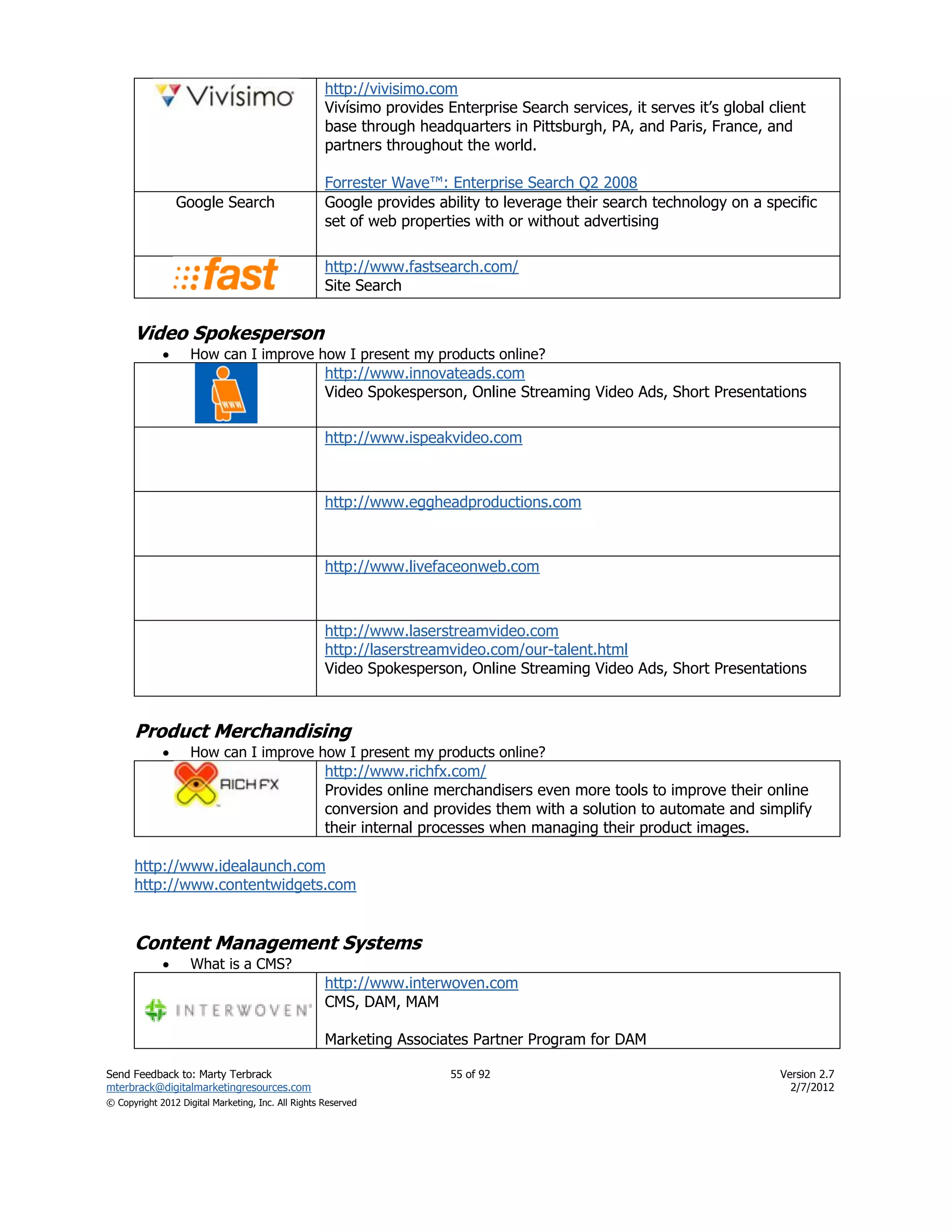 http://vivisimo.com
                                                    Vivísimo provides Enterprise Search services, it serves it’s global client
                                                    base through headquarters in Pittsburgh, PA, and Paris, France, and
                                                    partners throughout the world.

                                                    Forrester Wave™: Enterprise Search Q2 2008
                 Google Search                      Google provides ability to leverage their search technology on a specific
                                                    set of web properties with or without advertising

                                                    http://www.fastsearch.com/
                                                    Site Search


      Video Spokesperson
                   How can I improve how I present my products online?
                                                    http://www.innovateads.com
                                                    Video Spokesperson, Online Streaming Video Ads, Short Presentations

                                                    http://www.ispeakvideo.com



                                                    http://www.eggheadproductions.com



                                                    http://www.livefaceonweb.com



                                                    http://www.laserstreamvideo.com
                                                    http://laserstreamvideo.com/our-talent.html
                                                    Video Spokesperson, Online Streaming Video Ads, Short Presentations



      Product Merchandising
                   How can I improve how I present my products online?
                                                    http://www.richfx.com/
                                                    Provides online merchandisers even more tools to improve their online
                                                    conversion and provides them with a solution to automate and simplify
                                                    their internal processes when managing their product images.

      http://www.idealaunch.com
      http://www.contentwidgets.com


      Content Management Systems
                   What is a CMS?
                                                    http://www.interwoven.com
                                                    CMS, DAM, MAM

                                                    Marketing Associates Partner Program for DAM

Send Feedback to: Marty Terbrack                                       55 of 92                                           Version 2.7
mterbrack@digitalmarketingresources.com                                                                                     2/7/2012
© Copyright 2012 Digital Marketing, Inc. All Rights Reserved
 