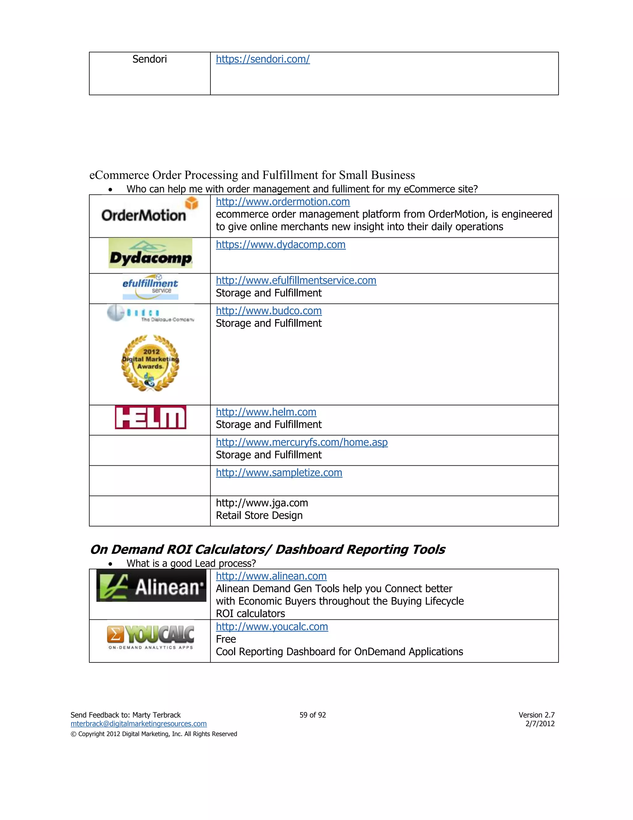 Sendori                       https://sendori.com/




      eCommerce Order Processing and Fulfillment for Small Business
                   Who can help me with order management and fulliment for my eCommerce site?
                                                    http://www.ordermotion.com
                                                    ecommerce order management platform from OrderMotion, is engineered
                                                    to give online merchants new insight into their daily operations
                                                    https://www.dydacomp.com


                                                    http://www.efulfillmentservice.com
                                                    Storage and Fulfillment
                                                    http://www.budco.com
                                                    Storage and Fulfillment




                                                    http://www.helm.com
                                                    Storage and Fulfillment
                                                    http://www.mercuryfs.com/home.asp
                                                    Storage and Fulfillment
                                                    http://www.sampletize.com

                                                    http://www.jga.com
                                                    Retail Store Design


      On Demand ROI Calculators/ Dashboard Reporting Tools
                   What is a good Lead process?
                                                    http://www.alinean.com
                                                    Alinean Demand Gen Tools help you Connect better
                                                    with Economic Buyers throughout the Buying Lifecycle
                                                    ROI calculators
                                                    http://www.youcalc.com
                                                    Free
                                                    Cool Reporting Dashboard for OnDemand Applications




Send Feedback to: Marty Terbrack                                      59 of 92                                  Version 2.7
mterbrack@digitalmarketingresources.com                                                                           2/7/2012
© Copyright 2012 Digital Marketing, Inc. All Rights Reserved
 