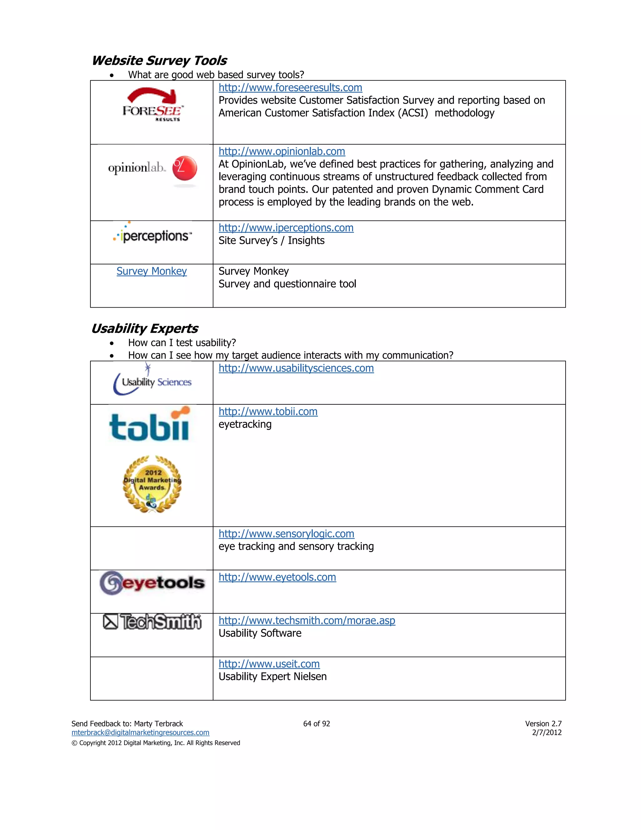 Website Survey Tools
                   What are good web based survey tools?
                                                    http://www.foreseeresults.com
                                                    Provides website Customer Satisfaction Survey and reporting based on
                                                    American Customer Satisfaction Index (ACSI) methodology


                                                    http://www.opinionlab.com
                                                    At OpinionLab, we’ve defined best practices for gathering, analyzing and
                                                    leveraging continuous streams of unstructured feedback collected from
                                                    brand touch points. Our patented and proven Dynamic Comment Card
                                                    process is employed by the leading brands on the web.

                                                    http://www.iperceptions.com
                                                    Site Survey’s / Insights

                 Survey Monkey                      Survey Monkey
                                                    Survey and questionnaire tool



      Usability Experts
                   How can I test usability?
                   How can I see how my target audience interacts with my communication?
                                                    http://www.usabilitysciences.com



                                                    http://www.tobii.com
                                                    eyetracking




                                                    http://www.sensorylogic.com
                                                    eye tracking and sensory tracking

                                                    http://www.eyetools.com



                                                    http://www.techsmith.com/morae.asp
                                                    Usability Software

                                                    http://www.useit.com
                                                    Usability Expert Nielsen



Send Feedback to: Marty Terbrack                                      64 of 92                                       Version 2.7
mterbrack@digitalmarketingresources.com                                                                                2/7/2012
© Copyright 2012 Digital Marketing, Inc. All Rights Reserved
 