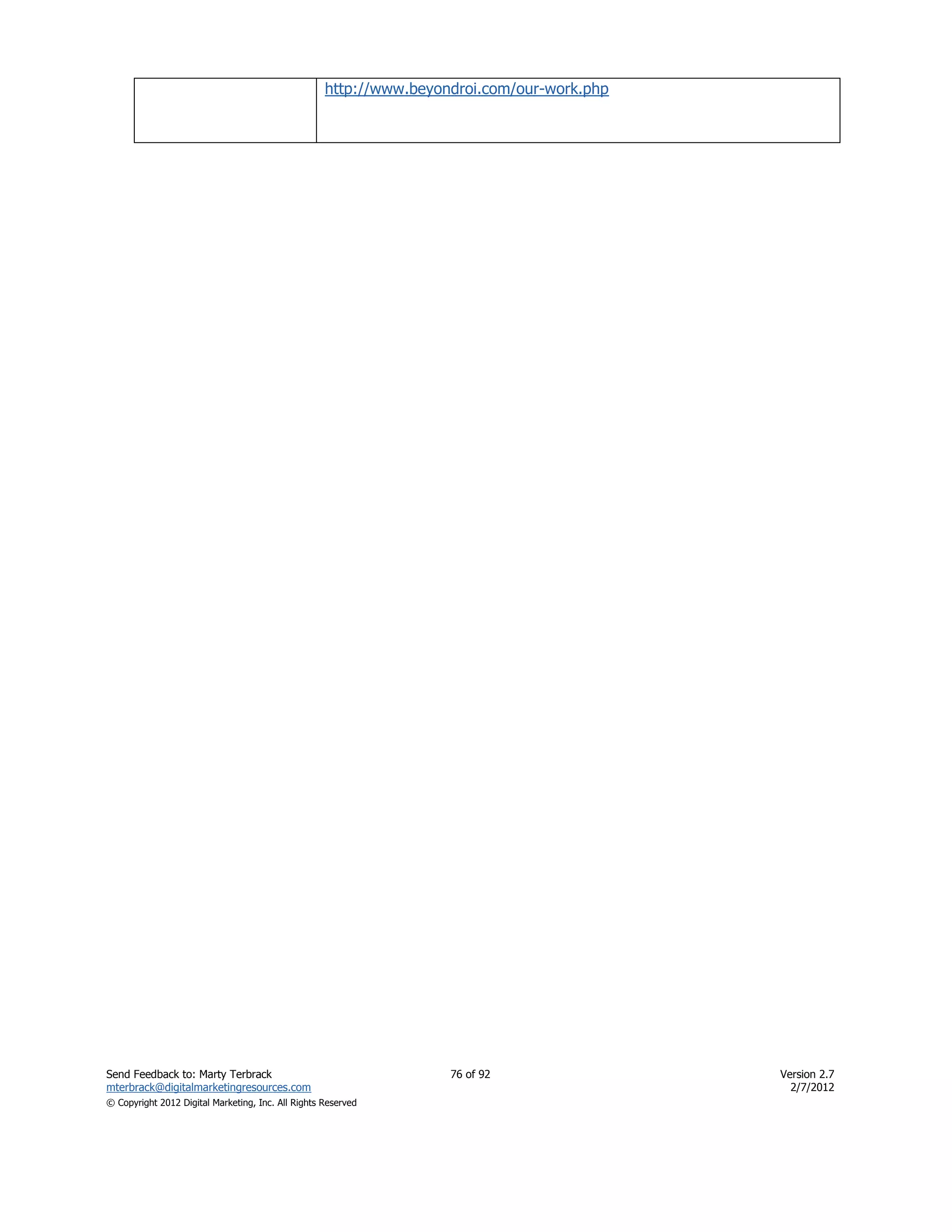 http://www.beyondroi.com/our-work.php




Send Feedback to: Marty Terbrack                                    76 of 92                Version 2.7
mterbrack@digitalmarketingresources.com                                                       2/7/2012
© Copyright 2012 Digital Marketing, Inc. All Rights Reserved
 