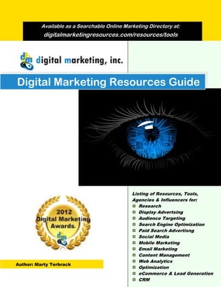 Available as a Searchable Online Marketing Directory at:
           digitalmarketingresources.com/resources/tools




Digital Marketing Resources Guide




                                              Listing of Resources, Tools,
                                              Agencies & Influencers for:
                                                 Research
                                                 Display Advertsing
                                                 Audience Targeting
                                                 Search Engine Optimization
                                                 Paid Search Advertisng
                                                 Social Media
                                                 Mobile Marketing
                                                 Email Marketing
                                                 Content Management
                                                 Web Analytics
Author: Marty Terbrack
                                                 Optimization
                                                 eCommerce & Lead Generation
                                                 CRM
 