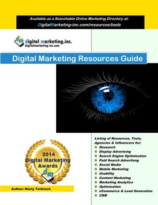 Digital Marketing Resources Guide
Available as a Searchable Online Marketing Directory at:
DigitalMarketing-inc.com/resources/tools
Listing of Resources, Tools,
Agencies & Influencers for:
Research
Display Advertsing
Search Engine Optimization
Paid Search Advertisng
Social Media
Mobile Marketing
Usability
Content Marketing
Marketing Analytics
Optimization
eCommerce & Lead Generation
CRM
Author: Marty Terbrack
 