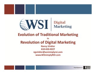 Evolution of Traditional Marketing
                    to

 Revolution of Digital Marketing
               Nancy Vinkler
               610-650-0227
        ngvinkler@wsisimplyroi.com
          www.WSIsimplyROI.com
 