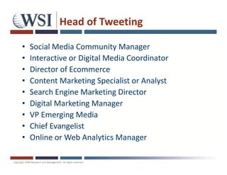Head of Tweeting

•   Social Media Community Manager
•   Interactive or Digital Media Coordinator
•   Director of Ecommerce
•   Content Marketing Specialist or Analyst
•   Search Engine Marketing Director
•   Digital Marketing Manager
•   VP Emerging Media
•   Chief Evangelist
•   Online or Web Analytics Manager
 