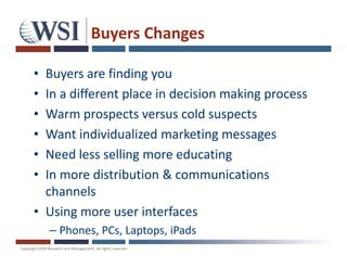 Buyers Changes

• Buyers are finding you
• In a different place in decision making process
• Warm prospects versus cold suspects
• Want individualized marketing messages
• Need less selling more educating
• In more distribution & communications
  channels
• Using more user interfaces
    – Phones, PCs, Laptops, iPads
 