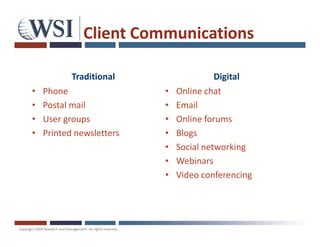 Client Communications

           Traditional                  Digital
•   Phone                 •   Online chat
•   Postal mail           •   Email
•   User groups           •   Online forums
•   Printed newsletters   •   Blogs
                          •   Social networking
                          •   Webinars
                          •   Video conferencing
 