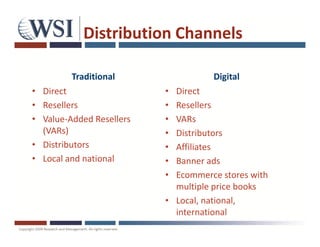 Distribution Channels

         Traditional                Digital
• Direct                  • Direct
• Resellers               • Resellers
• Value-Added Resellers   • VARs
  (VARs)                  • Distributors
• Distributors            • Affiliates
• Local and national      • Banner ads
                          • Ecommerce stores with
                            multiple price books
                          • Local, national,
                            international
 