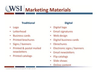 Marketing Materials

         Traditional                       Digital
• Logo                      •   Digital logo
• Letterhead                •   Email signatures
• Business cards            •   Web design
• Printed brochures         •   Digital business cards
• Signs / banners           •   Ebrochures
• Printed & postal mailed   •   Electronic signs / banners
  newsletters               •   Email newsletters
• Printed catalogs          •   Flip catalogs
                            •   Slide shows
                            •   Online content
 