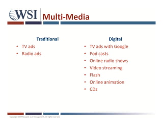 Multi-Media

        Traditional                   Digital
• TV ads               •    TV ads with Google
• Radio ads            •    Pod casts
                       •    Online radio shows
                       •    Video streaming
                       •    Flash
                       •    Online animation
                       •    CDs
 