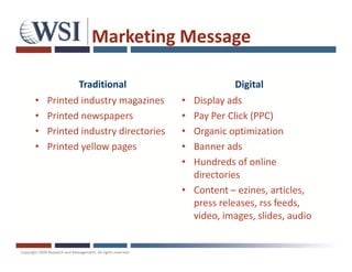 Marketing Message

           Traditional                           Digital
•   Printed industry magazines     •   Display ads
•   Printed newspapers             •   Pay Per Click (PPC)
•   Printed industry directories   •   Organic optimization
•   Printed yellow pages           •   Banner ads
                                   •   Hundreds of online
                                       directories
                                   •   Content – ezines, articles,
                                       press releases, rss feeds,
                                       video, images, slides, audio
 