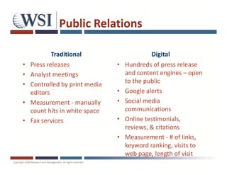 Public Relations

            Traditional                      Digital
•   Press releases              •   Hundreds of press release
•   Analyst meetings                and content engines – open
•   Controlled by print media       to the public
    editors                     •   Google alerts
•   Measurement - manually      •   Social media
    count hits in white space       communications
•   Fax services                •   Online testimonials,
                                    reviews, & citations
                                •   Measurement - # of links,
                                    keyword ranking, visits to
                                    web page, length of visit
 