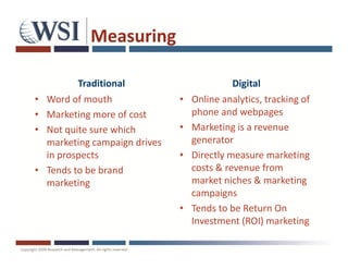 Measuring

           Traditional                        Digital
•   Word of mouth               •   Online analytics, tracking of
•   Marketing more of cost          phone and webpages
•   Not quite sure which        •   Marketing is a revenue
    marketing campaign drives       generator
    in prospects                •   Directly measure marketing
•   Tends to be brand               costs & revenue from
    marketing                       market niches & marketing
                                    campaigns
                                •   Tends to be Return On
                                    Investment (ROI) marketing
 