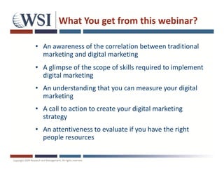 What You get from this webinar?

• An awareness of the correlation between traditional
  marketing and digital marketing
• A glimpse of the scope of skills required to implement
  digital marketing
• An understanding that you can measure your digital
  marketing
• A call to action to create your digital marketing
  strategy
• An attentiveness to evaluate if you have the right
  people resources
 