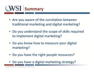 Summary

• Are you aware of the correlation between
  traditional marketing and digital marketing?
• Do you understand the scope of skills required
  to implement digital marketing?
• Do you know how to measure your digital
  marketing?
• Do you have the right people resources?
• Do you have a digital marketing strategy?
 