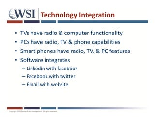 Technology Integration

•   TVs have radio & computer functionality
•   PCs have radio, TV & phone capabilities
•   Smart phones have radio, TV, & PC features
•   Software integrates
    – Linkedin with facebook
    – Facebook with twitter
    – Email with website
 