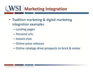 Marketing Integration

• Tradition marketing & digital marketing
  integration examples
  – Landing pages
  – Personal urls
  – Instant chat
  – Online press releases
  – Online catalogs drive prospects to brick & motor
 