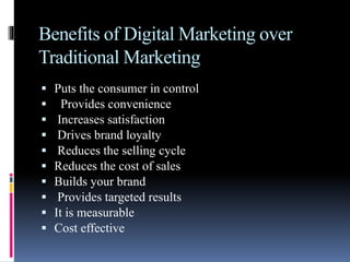 Benefits of Digital Marketing over
Traditional Marketing
 Puts the consumer in control
 Provides convenience
 Increases satisfaction
 Drives brand loyalty
 Reduces the selling cycle
 Reduces the cost of sales
 Builds your brand
 Provides targeted results
 It is measurable
 Cost effective
 